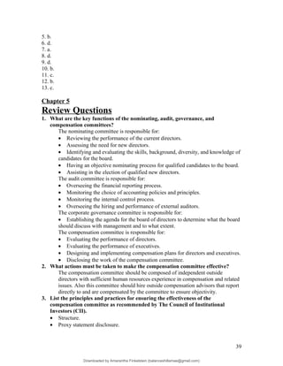 5. b.
6. d.
7. a.
8. d.
9. d.
10. b.
11. c.
12. b.
13. c.
Chapter 5
Review Questions
1. What are the key functions of the nominating, audit, governance, and
compensation committees?
The nominating committee is responsible for:
• Reviewing the performance of the current directors.
• Assessing the need for new directors.
• Identifying and evaluating the skills, background, diversity, and knowledge of
candidates for the board.
• Having an objective nominating process for qualified candidates to the board.
• Assisting in the election of qualified new directors.
The audit committee is responsible for:
• Overseeing the financial reporting process.
• Monitoring the choice of accounting policies and principles.
• Monitoring the internal control process.
• Overseeing the hiring and performance of external auditors.
The corporate governance committee is responsible for:
• Establishing the agenda for the board of directors to determine what the board
should discuss with management and to what extent.
The compensation committee is responsible for:
• Evaluating the performance of directors.
• Evaluating the performance of executives.
• Designing and implementing compensation plans for directors and executives.
• Disclosing the work of the compensation committee.
2. What actions must be taken to make the compensation committee effective?
The compensation committee should be composed of independent outside
directors with sufficient human resources experience in compensation and related
issues. Also this committee should hire outside compensation advisors that report
directly to and are compensated by the committee to ensure objectivity.
3. List the principles and practices for ensuring the effectiveness of the
compensation committee as recommended by The Council of Institutional
Investors (CII).
• Structure.
• Proxy statement disclosure.
39
Downloaded by Amarantha Finkelstein (balanceshillamae@gmail.com)
lOMoARcPSD|12099588
 