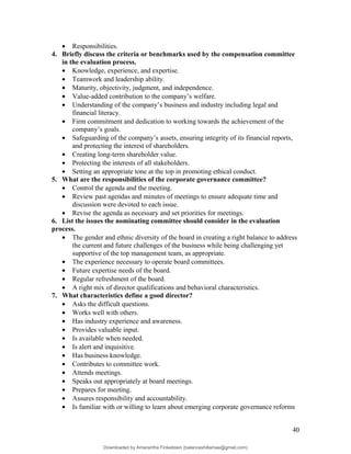 • Responsibilities.
4. Briefly discuss the criteria or benchmarks used by the compensation committee
in the evaluation process.
• Knowledge, experience, and expertise.
• Teamwork and leadership ability.
• Maturity, objectivity, judgment, and independence.
• Value-added contribution to the company’s welfare.
• Understanding of the company’s business and industry including legal and
financial literacy.
• Firm commitment and dedication to working towards the achievement of the
company’s goals.
• Safeguarding of the company’s assets, ensuring integrity of its financial reports,
and protecting the interest of shareholders.
• Creating long-term shareholder value.
• Protecting the interests of all stakeholders.
• Setting an appropriate tone at the top in promoting ethical conduct.
5. What are the responsibilities of the corporate governance committee?
• Control the agenda and the meeting.
• Review past agendas and minutes of meetings to ensure adequate time and
discussion were devoted to each issue.
• Revise the agenda as necessary and set priorities for meetings.
6. List the issues the nominating committee should consider in the evaluation
process.
• The gender and ethnic diversity of the board in creating a right balance to address
the current and future challenges of the business while being challenging yet
supportive of the top management team, as appropriate.
• The experience necessary to operate board committees.
• Future expertise needs of the board.
• Regular refreshment of the board.
• A right mix of director qualifications and behavioral characteristics.
7. What characteristics define a good director?
• Asks the difficult questions.
• Works well with others.
• Has industry experience and awareness.
• Provides valuable input.
• Is available when needed.
• Is alert and inquisitive.
• Has business knowledge.
• Contributes to committee work.
• Attends meetings.
• Speaks out appropriately at board meetings.
• Prepares for meeting.
• Assures responsibility and accountability.
• Is familiar with or willing to learn about emerging corporate governance reforms
40
Downloaded by Amarantha Finkelstein (balanceshillamae@gmail.com)
lOMoARcPSD|12099588
 