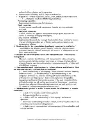 and applicable regulations and best practices.
• Communicates effectively with all corporate stakeholders.
• Supports the company’s economic, ethical, social, and environmental measures.
8. List any two functions of following committees:
Nominating committee
Recommends, nominates, and elects directors.
Audit committee
Oversee internal controls, risk management, financial reporting, and audit
activities.
Governance committee
Advises, reviews, and approves management strategic plans, decisions, and
actions in effectively managing the company.
Compensation committee
Implements and supports the oversight function of the board particularly in areas
relevant to the design and review of director and executive evaluation and
compensation schemes.
9. What is needed for the oversight function of audit committees to be effective?
Independence, due diligence, proper authority, resources, corporate culture,
governance structure, attitude, philosophy, and practices of management and the
entire board of directors.
10. Describe the relationship that should exist between the audit committee and
management.
The audit committee should interact with management by asking appropriate
questions pertaining to the company’s corporate governance structure, internal
controls, financial reporting, audit activities, risk assessment, codes of ethics, and
whistleblower programs.
11. Members of the audit committee must be vigilant, effective, and informed. What
are some characteristics that contribute to these traits?
(1) General understanding of the company’s major economic, business, operating,
and financial risk; (2) a broad knowledge of the interrelationship of the
company’s operations and financial reporting; (3) a clear understanding of the
difference between the company’s decision-making function delegated to
management and its oversight function assumed by the audit committee; (4) the
ability to formulate and ask probing questions about the company’s operations,
business, internal control, financial reporting process, and audit activities; and
(5) courage to challenge management when necessary.
12. What are some qualities or actions that can impede the effectiveness of an audit
committee?
• A lack of true independence from management.
• Infrequent or ineffective meetings.
• A lack of sufficient understanding of the company’s business and
operations.
• Inadequate understanding of internal controls, audit scope, plan, policies and
procedures, and financial reporting practices.
• A lack of proper communication with management, the internal auditor, and
external auditors.
41
Downloaded by Amarantha Finkelstein (balanceshillamae@gmail.com)
lOMoARcPSD|12099588
 