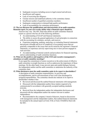 • Inadequate resources including access to legal counsel and advisors.
• Insufficient staff support.
• Lack of exercising due diligence.
• Unclear mission and undefined authority in the committee charter.
• Insufficient number of qualified committee members.
• Inadequate compensation to demand high-quality performance.
• Lack of accountability for committee performance.
13. The text discusses the qualifications and characteristics of an audit committee
financial expert. In your own words, define what a financial expert should be.
Answers may vary. The SEC final rules define an audit committee financial
expert as a person who has all of the following attributes:
• An understanding of GAAP and financial statements.
• The ability to assess the general application of such principles in connection
with the accounting for estimates, accruals, and reserves.
• Experience preparing, auditing, analyzing, or evaluating financial statements
that present a breadth and level of complexity of accounting issues that are
generally comparable to the issues that can be raised by the registrant’s financial
statements, or experience actively supervising one or more persons engaged in
such activities.
• An understanding of internal controls and procedures for financial reporting,
and an understanding of audit committee functions.
14. What are the positives and negatives of the CEO and executive management’s
attendance at audit committee meetings?
It can signal the commitment of senior executives to the achievement of effective
audit committee oversight functions as well as underscore the importance of those
meetings. On the other hand, it may prevent open and candid dialogue between
the independent auditor and the audit committee or undermine the authority of the
committee chair.
15. What disclosures must the audit committee make in its report to shareholders?
A description of audit committee responsibilities, its activities and
accomplishments, and its self-assessment of how well it has discharged its
assigned responsibilities. The committee should also indicate in its report to
shareholders whether it has:
• Reviewed and discussed the audited financial statements with management.
• Discussed with the independent auditor those matters required to be
communicated in accordance with generally accepted auditing standards
(GAAS).
• Received from the independent auditor the independent disclosures and
discussed with the independent auditor the matters relevant to auditor
independence.
• Recommended to the company’s board of directors, based on discussions
with management and the independent auditor, that audited financial statements
be included in the annual report on Form 10-K or Form 10-KSB be filed with
the SEC.
42
Downloaded by Amarantha Finkelstein (balanceshillamae@gmail.com)
lOMoARcPSD|12099588
 