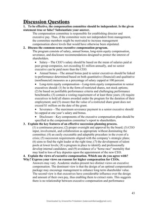 Discussion Questions
1. To be effective, the compensation committee should be independent. Is the given
statement true or false? Substantiate your answer.
The compensation committee is responsible for establishing director and
executive pay. Thus, if the committee were not independent from management,
the committee members might be motivated to increase management
compensation above levels that would have otherwise been stipulated.
2. Discuss the common-sense executive compensation program.
The program consists of salary, annual bonus, long-term equity compensation,
severance, and disclosure recommendations designed to protect the interest of
shareholders.
• Salary—The CEO’s salary should be based on the mean of salaries paid at
peer group companies, not exceeding $1 million annually, and no senior
executive can be paid more than the CEO.
• Annual bonus—The annual bonus paid to senior executives should be linked
to performance determined based on both quantitative (financial) and qualitative
(nonfinancial) measures as a percentage of salary capped at 100 percent.
• Long-term equity compensation—Long-term equity compensation to senior
executives should: (1) be in the form of restricted shares, not stock options;
(2) be based on justifiable performance criteria and challenging performance
benchmarks; (3) contain a vesting requirement of at least three years; (4) require
executives to hold all shares awarded under the program for the duration of their
employment; and (5) ensure that the value of a restricted share grant does not
exceed $1 million on the date of the grant.
• Severance—The maximum severance payment to a senior executive should
be capped at one year’s salary and bonus.
• Disclosure—Key components of the executive compensation plan should be
specified in the compensation committee’s report to shareholders.
3. Explain the key features of an effective succession planning process.
(1) a continuous process; (2) proper oversight and approval by the board; (3) CEO
input, involvement, and collaboration as appropriate without dominating the
committee; (4) an easily executable and adaptable procedure in the event of a
crisis; (5) succession requirements aligned with the company’s strategic plans;
(6) aims to find the right leader at the right time; (7) the development of talent
pools at lower levels; (8) a program in place to identify and professionally
develop internal candidates; and (9) avoidance of a “horse race” mentality that
may lead to loss of key deputies upon the appointment of the new CEO.
4. Explain the views of executive compensation. Which one do you agree with?
Why? Express your views on reasons for higher compensation for CEOs.
Answers may vary. Academic studies present two distinct views on executive
compensation. The dominant view is that the design of an optimal compensation
package may encourage management to enhance long-term shareholder value.
The second view is that executives have considerable influence over the design
and amount of their own pay, thus enabling them to extract rents. This suggests
there is no relationship between executive compensation and performance
43
Downloaded by Amarantha Finkelstein (balanceshillamae@gmail.com)
lOMoARcPSD|12099588
 