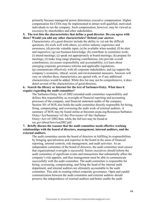 primarily because managerial power determines executive compensation. Higher
compensation for CEOs may be implemented to attract well-qualified, motivated
individuals to run the company. Such compensation, however, may be viewed as
excessive by shareholders and other stakeholders.
5. The text lists the characteristics that define a good director. Do you agree with
these? Would you add any other characteristics? Defend your answer.
Characteristics of a good director include the ability to: (a) ask the difficult
questions; (b) work well with others; (c) utilize industry experience and
awareness; (d) provide valuable input; (e) be available when needed; (f) be alert
and inquisitive; (g) use business knowledge; (h) contribute to committee work;
(i) attend meetings; (j) speak out appropriately at board meetings; (k) prepare for
meetings; (l) make long-range planning contributions; (m) provide overall
contributions; (n) assure responsibility and accountability; (o) learn about
emerging corporate governance reforms and applicable regulations;
(p) communicate effectively with all corporate stakeholders; and (q) support the
company’s economic, ethical, social, and environmental measures. Answers will
vary on whether these characteristics are agreed with, or if any additional
characteristics would be added. While this list may not be comprehensive, it does
detail several of the characteristics of good directors.
6. Search the library or Internet for the text of Sarbanes-Oxley. What does it
require regarding the audit committee?
The Sarbanes-Oxley Act of 2002 extended audit committee responsibility and
defines this responsibility as oversight of financial reporting and accounting
processes of the company, and financial statement audits of the company.
Section 301 of SOX also holds the audit committee directly responsible for hiring,
firing, compensating, and overseeing the audit work of external auditors. A
summary of SOX may be found online at fmcenter.aicpa.org/Resources/Sarbanes-
Oxley+Act/Summary+of+the+Provisions+of+the+Sarbanes-
Oxley+Act+of+2002.htm, while the full text may be found at
sec.gov/about/laws/soa2002.pdf.
7. Briefly discuss the reasons that the audit committee needs effective working
relationships with the board of directors, management, internal auditors, and the
external auditors.
The audit committee assists the board of directors in fulfilling its responsibilities
by bringing specialization and expertise to the board in the areas of financial
reporting, internal controls, risk management, and audit activities. As an
independent committee of the board of directors, the audit committee must ensure
that organizational oversight is successful. Senior executives should inform the
audit committee of significant events and transactions that substantially affect the
company’s risk appetite, and thus management must be able to communicate
successfully with the audit committee. The audit committee is responsible for
hiring, overseeing, compensating, and firing the head of the internal audit
department, and internal auditors are ultimately accountable to the audit
committee. This aids in creating robust corporate governance. Open and candid
communication between the audit committee and external auditors should
preserve the independence of external auditors and better enable the audit
44
Downloaded by Amarantha Finkelstein (balanceshillamae@gmail.com)
lOMoARcPSD|12099588
 