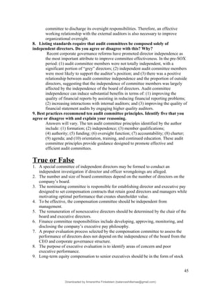 committee to discharge its oversight responsibilities. Therefore, an effective
working relationship with the external auditors is also necessary to improve
organizational oversight.
8. Listing standards require that audit committees be composed solely of
independent directors. Do you agree or disagree with this? Why?
Recent corporate governance reforms have promoted director independence as
the most important attribute to improve committee effectiveness. In the pre-SOX
period: (1) audit committee members were not totally independent, with a
significant portion of “grey” directors; (2) independent audit committee members
were most likely to support the auditor’s position; and (3) there was a positive
relationship between audit committee independence and the proportion of outside
directors, suggesting that the independence of committee members was largely
affected by the independence of the board of directors. Audit committee
independence can induce substantial benefits in terms of: (1) improving the
quality of financial reports by assisting in reducing financial reporting problems;
(2) increasing interactions with internal auditors; and (3) improving the quality of
financial statement audits by engaging higher quality auditors.
9. Best practices recommend ten audit committee principles. Identify five that you
agree or disagree with and explain your reasoning.
Answers will vary. The ten audit committee principles identified by the author
include: (1) formation; (2) independence; (3) member qualifications;
(4) authority; (5) funding; (6) oversight function; (7) accountability; (8) charter;
(9) agenda; and (10) orientation, training, and continued education. These audit
committee principles provide guidance designed to promote effective and
efficient audit committees.
True or False
1. A special committee of independent directors may be formed to conduct an
independent investigation if director and officer wrongdoings are alleged.
2. The number and size of board committees depend on the number of directors on the
company’s board.
3. The nominating committee is responsible for establishing director and executive pay
designed to set compensation contracts that retain good directors and managers while
motivating optimal performance that creates shareholder value.
4. To be effective, the compensation committee should be independent from
management.
5. The remuneration of nonexecutive directors should be determined by the chair of the
board and executive directors.
6. Finance committee responsibilities include developing, approving, monitoring, and
disclosing the company’s executive pay philosophy.
7. A proper evaluation process selected by the compensation committee to assess the
performance of directors does not depend on the independence of the board from the
CEO and corporate governance structure.
8. The purpose of executive evaluation is to identify areas of concern and poor
executive performance.
9. Long-term equity compensation to senior executives should be in the form of stock
45
Downloaded by Amarantha Finkelstein (balanceshillamae@gmail.com)
lOMoARcPSD|12099588
 