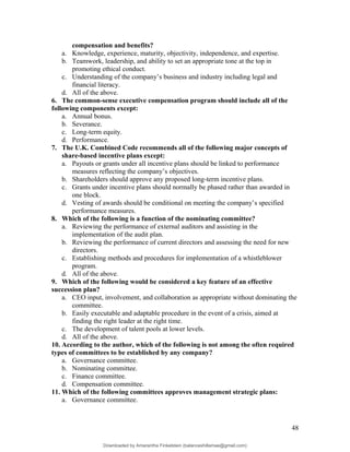 compensation and benefits?
a. Knowledge, experience, maturity, objectivity, independence, and expertise.
b. Teamwork, leadership, and ability to set an appropriate tone at the top in
promoting ethical conduct.
c. Understanding of the company’s business and industry including legal and
financial literacy.
d. All of the above.
6. The common-sense executive compensation program should include all of the
following components except:
a. Annual bonus.
b. Severance.
c. Long-term equity.
d. Performance.
7. The U.K. Combined Code recommends all of the following major concepts of
share-based incentive plans except:
a. Payouts or grants under all incentive plans should be linked to performance
measures reflecting the company’s objectives.
b. Shareholders should approve any proposed long-term incentive plans.
c. Grants under incentive plans should normally be phased rather than awarded in
one block.
d. Vesting of awards should be conditional on meeting the company’s specified
performance measures.
8. Which of the following is a function of the nominating committee?
a. Reviewing the performance of external auditors and assisting in the
implementation of the audit plan.
b. Reviewing the performance of current directors and assessing the need for new
directors.
c. Establishing methods and procedures for implementation of a whistleblower
program.
d. All of the above.
9. Which of the following would be considered a key feature of an effective
succession plan?
a. CEO input, involvement, and collaboration as appropriate without dominating the
committee.
b. Easily executable and adaptable procedure in the event of a crisis, aimed at
finding the right leader at the right time.
c. The development of talent pools at lower levels.
d. All of the above.
10. According to the author, which of the following is not among the often required
types of committees to be established by any company?
a. Governance committee.
b. Nominating committee.
c. Finance committee.
d. Compensation committee.
11. Which of the following committees approves management strategic plans:
a. Governance committee.
48
Downloaded by Amarantha Finkelstein (balanceshillamae@gmail.com)
lOMoARcPSD|12099588
 