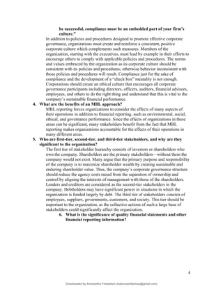 be successful, compliance must be an embedded part of your firm’s
culture.”
In addition to policies and procedures designed to promote effective corporate
governance, organizations must create and reinforce a consistent, positive
corporate culture which complements such measures. Members of the
organization, starting with the executives, must lead by example in their efforts to
encourage others to comply with applicable policies and procedures. The norms
and values embraced by the organization as its corporate culture should be
consistent with its policies and procedures; otherwise behavior inconsistent with
those policies and procedures will result. Compliance just for the sake of
compliance and the development of a “check box” mentality is not enough.
Corporations should create an ethical culture that encourages all corporate
governance participants including directors, officers, auditors, financial advisors,
employees, and others to do the right thing and understand that this is vital to the
company’s sustainable financial performance.
4. What are the benefits of an MBL approach?
MBL reporting forces organizations to consider the effects of many aspects of
their operations in addition to financial reporting, such as environmental, social,
ethical, and governance performance. Since the effects of organizations in these
areas can be significant, many stakeholders benefit from the fact that MBL
reporting makes organizations accountable for the effects of their operations in
many different areas.
5. Who are first-tier, second-tier, and third-tier stakeholders, and why are they
significant to the organization?
The first tier of stakeholder hierarchy consists of investors or shareholders who
own the company. Shareholders are the primary stakeholders—without them the
company would not exist. Many argue that the primary purpose and responsibility
of the company is to maximize shareholder wealth by creating sustainable and
enduring shareholder value. Thus, the company’s corporate governance structure
should reduce the agency costs raised from the separation of ownership and
control by aligning the interests of management with those of the shareholders.
Lenders and creditors are considered as the second-tier stakeholders in the
company. Debtholders may have significant power in situations in which the
organization is funded largely by debt. The third tier of stakeholders consists of
employees, suppliers, governments, customers, and society. This tier should be
important to the organization, as the collective actions of such a large base of
stakeholders could significantly affect the organization.
6. What is the significance of quality financial statements and other
financial reporting information?
4
Downloaded by Amarantha Finkelstein (balanceshillamae@gmail.com)
lOMoARcPSD|12099588
 