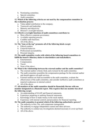 b. Nominating committee.
c. Special committee.
d. Audit committee.
12. Which of the following criteria are not used by the compensation committee in
the evaluation process:
a. Value-added contribution to the company.
b. Teamwork and leadership.
c. Maturity and objectivity.
d. Director’s oversight function.
13. Effective oversight functions of audit committees contribute to:
a. More effective corporate governance.
b. A reliable reporting process.
c. Credible audit functions.
d. All of the above.
14. The “tone at the top” promotes all of the following ideals except:
a. Ethical conduct.
b. Unlawful behavior.
c. Professional accountability.
d. Personal integrity.
15. The audit committee works with which of the following board committees to
fulfill the board’s fiduciary duties to shareholders and stakeholders:
a. Entertainment.
b. Compensation.
c. Travel.
d. None of the above .
16. What is the relationship between the external auditor and the audit committee?
a. The external auditor is hired, fired, and overseen by the audit committee.
b. The audit committee assembles the compensation package for the external auditor
and should approve all audit services.
c. External auditors are held accountable to the audit committee, evaluate the
effectiveness of the audit committee, and consider ineffective audit committees as
material weaknesses in internal control.
d. All of the above.
17. All members of the audit committee should be financially literate with one
member designated as a financial expert. This requires that one member has all of
the following except:
a. An understanding of GAAP and financial statements.
b. Experience preparing or auditing financial statements.
c. Knowledge of how to make money in the stock market.
d. Experience with internal controls and procedures for financial reporting.
18. The audit committee is granted which of the following authoritative powers?
a. The authority to hire, fire, and compensate management.
b. The authority to engage independent counsel and other advisors.
c. The authority to conduct any investigations deemed necessary to cover up fraud.
d. All of the above.
49
Downloaded by Amarantha Finkelstein (balanceshillamae@gmail.com)
lOMoARcPSD|12099588
 