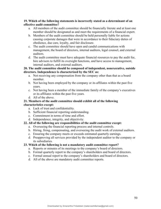 19. Which of the following statements is incorrectly stated as a determinant of an
effective audit committee?
a. All members of the audit committee should be financially literate and at least one
member should be designated as and meet the requirements of a financial expert.
b. Members of the audit committee should be held personally liable for actions
causing corporate damages that were in accordance to their fiduciary duties of
obedience, due care, loyalty, and fair disclosure.
c. The audit committee should have open and candid communications with
management, the board of directors, internal auditors, legal counsel, and external
auditors.
d. The audit committee must have adequate financial resources to pay the audit fee,
hire advisors to fulfill its oversight functions, and have access to management,
internal auditors, and external auditors.
20. The audit committee should be composed of independent, nonexecutive, outside
directors. Independence is characterized by the SEC as:
a. Not receiving any compensation from the company other than that as a board
member.
b. Not having been employed by the company or its affiliates within the past five
years.
c. Not having been a member of the immediate family of the company’s executives
or its affiliates within the past five years.
d. All of the above.
21. Members of the audit committee should exhibit all of the following
characteristics except:
a. Lack of trust and confidentiality.
b. Sufficient financial reporting understanding.
c. Commitment in terms of time and effort.
d. Independence, integrity, and objectivity.
22. All of the following are responsibilities of the audit committee except:
a. Overseeing the financial reporting process and internal controls.
b. Hiring, firing, compensating, and overseeing the audit work of external auditors.
c. Ensuring the company meets or exceeds estimated quarterly earnings.
d. Preapproving all services provided by the independent auditor to the company or
its subsidiaries.
23. Which of the following is not a mandatory audit committee report?
a. Reports or minutes of its meetings to the company’s board of directors.
b. Formal quarterly report to the company’s shareholders and board of directors.
c. Formal annual report to the company’s shareholders and board of directors.
d. All of the above are mandatory audit committee reports.
50
Downloaded by Amarantha Finkelstein (balanceshillamae@gmail.com)
lOMoARcPSD|12099588
 