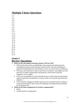Multiple Choice Questions
1. c.
2. a.
3. b.
4. b.
5. d.
6. d.
7. d.
8. b.
9. d.
10. c.
11. a.
12. d.
13. d.
14. b.
15. b.
16. d.
17. c.
18. b.
19. b.
20. d.
21. a.
22. c.
23. b.
Chapter 6
Review Questions
1. What are the advantages of having a former CFO as CEO?
• CFOs tend to focus more on shareholder value creation and enhancement by
considering all aspects of the business whereas CEOs with more marketing or
operations backgrounds have the tendency to focus on growth and cost efficiency.
• CFOs pay close attention to metrics and focus on economic value-added activities
and ways to improve performance and generate a return that exceeds the
company’s cost of capital.
• CFOs may be regarded as investor-friendly because of their financial and market-
analysis experience and attention to investor return on investment and stock price
indicators.
• CFOs are better equipped to identify business risk associated with the company’s
events and transactions and to assess the challenges and opportunities presented
by the business risk.
2. What are the basic components of executive compensation?
• Salary.
• Annual incentive compensation.
51
Downloaded by Amarantha Finkelstein (balanceshillamae@gmail.com)
lOMoARcPSD|12099588
 