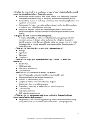 9. Explain the steps involved in continuous process of improving the effectiveness of
corporate internal control over financial reporting.
• Remediation: ensures progress from “quick manual fixes” to building long-term
sustainable solutions including an automated, streamlined continuous process.
• Sustainability: focuses on sustaining compliance in an ever-changing business and
regulatory environment.
• Optimization: leverages knowledge and experience with Section 404 compliance
to optimize other critical business processes.
• Integration: integrate Section 404 compliance process with other business
processes to improve efficiency and effectiveness of operations and decision
making.
10. Explain the term enterprise risk management.
A process, affected by an entity’s board of directors, management, and other
personnel, applied in strategy setting and across the enterprise, designed to
identify potential events that may affect the entity, and manage risks to be within
its risk appetite, to provide reasonable assurance regarding the achievement of
entity objectives.
11. What are the four objectives of enterprise risk management?
• Strategic.
• Operations.
• Reporting.
• Compliance.
12. What are the major provisions of the Working Families Tax Relief Act
(WFTRA)?
• Tax brackets.
• Child tax credits.
• Alternative minimum tax.
• Qualified child.
13. What are the characteristics of abusive tax shelters?
• Lack of meaningful economic risk of loss or potential for gain.
• Inconsistent financial and accounting treatment.
• Presence of tax-indifferent parties.
• Complexity without a reasonable business purpose.
• Unnecessary steps or novel investments.
• Promotion or marketing of tax benefits as a central component.
• Confidentiality.
• High transaction costs.
• Risk reduction arrangements.
14. What are the tax services provided for an audit client that can lead to an
impairment of auditor independence?
• Tax planning or advice involving potentially abusive tax transactions including
listing transactions or confidential transactions under Treasury regulations.
53
Downloaded by Amarantha Finkelstein (balanceshillamae@gmail.com)
lOMoARcPSD|12099588
 
