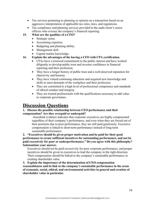 • Tax services pertaining to planning or opinion on a transaction based on an
aggressive interpretation of applicable tax rules, laws, and regulations.
• Tax compliance and planning services provided to the audit client’s senior
officers who oversee the company’s financial reporting.
15. What are the qualities of a CFO?
• Strategic sense.
• Accounting expertise.
• Budgeting and planning ability.
• Management skill.
• Capital market knowledge.
16. Explain the advantages of the having a CFO with CPA certification.
• CPAs have a renewed commitment to the public interest and have worked
diligently to develop public trust and investor confidence in financial
reporting and their profession.
• They have a longer history of public trust and a well-deserved reputation for
objectivity and honesty.
• They have valued continuing education and acquired new knowledge and
skills to meet demands of the workplace and their profession.
• They are committed to a high level of professional competence and standards
of ethical conduct and integrity.
• They are trusted professionals with the qualifications necessary to add value
to corporate governance.
Discussion Questions
1. Discuss the possible relationship between CEO performance and their
compensation? Are they overpaid or underpaid?
Anecdotal evidence indicates that corporate executives are highly compensated
regardless of their company’s performance, and even when they are forced out of
their positions due to poor performance, they are still paid generously. Executive
compensation is linked to short-term performance instead of long-term
sustainable performance.
2. “Executives should be given proper motivation and be paid for their good
performance to create sufficient incentives for outstanding performance, and not be
paid excessively for poor or underperformance.” Do you agree with this philosophy?
Substantiate your answer.
Executives should not be paid excessively for poor corporate performance, and proper
incentives should be given to executives to lead the company in the right direction.
Their compensation should be linked to the company’s sustainable performance in
creating shareholder value.
3. Explain the importance of the determination of CEO compensation
reasonableness and its link to the company’s sustainable performance in the areas
of economic, social, ethical, and environmental activities in general and creation of
shareholder value in particular.
54
Downloaded by Amarantha Finkelstein (balanceshillamae@gmail.com)
lOMoARcPSD|12099588
 