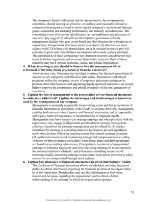 The company’s board of directors and its representative, the compensation
committee, should develop an effective, rewarding, and reasonable executive
compensation program tailored to achieving the company’s mission and strategic
goals, sustainable and enduring performance, and industry considerations. The
contrasting views of investors and directors on reasonableness and relevance of
executive pay suggest: (1) despite recent corporate governance reforms,
management decides who gets on the board and thus directors have incentives to
support pay arrangements that favor senior executives; (2) directors are more
aligned with CEOs than with shareholders; and (3) outsized executive pay will
continue to grow until shareholders are empowered to easily replace directors.
The culmination of these contrasting views between investors and directors may
result in further regulation and increased shareholder activism. Both of these
reactions may have various economic, social, and ethical implications.
4. What, according to you, should be done to face the consequences of the
retirement of the baby-boom generation of financial executives?
Answers may vary. Measures may be taken to ensure that the next generations of
executives are competent and ethical in their duties. Educational and ethical
programs within the company, review of corporate governance programs to
promote their effectiveness, and appointing highly qualified individuals all would
help to improve the competence and ethical awareness of the next generation of
executives.
5. Explain the role of management in the presentation of true financial statements
in conformity with GAAP. Explain the advantages and disadvantages of incentives
used by the management of any company.
Management is primarily responsible for providing a true and fair presentation of
financial statements in conformity with GAAP. In the post-SOX era, management
certifies both internal control reports and financial statements, and is responsible
and legally liable for inaccuracy or incompleteness of financial reports.
Management may have incentive to manage earnings and when provided with the
opportunity may engage in illegitimate and fraudulent earnings management
schemes. Incentives for earnings management can be related to: (1) market
incentives for meeting or exceeding analyst’s forecasts to prevent significant
stock price declines following announcements that missed earnings estimates;
(2) contractual incentives of maximizing managerial compensation or avoiding
violation of debt covenants particularly when bonus plans and debt agreements
are based on accounting information; (3) regulatory incentives of manipulated
earnings to influence regulatory decisions (deflating earnings to avoid sanctions
for potential antitrust violations); and (4) income smoothing incentives of
reporting steadily increasing earnings to maximize stock prices particularly when
executives are compensated through stock options.
6. Explain how disclosure of financial statements can affect shareholders’ wealth.
The disclosure of financial statements allows shareholders and other interested
parties to obtain information regarding the financial position of the organization
as of the report date. Shareholders may use this information to help make
investment decisions regarding the organization and to obtain a better
understanding of the industry in which the organization operates.
55
Downloaded by Amarantha Finkelstein (balanceshillamae@gmail.com)
lOMoARcPSD|12099588
 