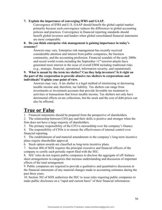 7. Explain the importance of converging IFRS and GAAP.
Convergence of IFRS and U.S. GAAP should benefit the global capital market
primarily because such convergence reduces the differences in global accounting
policies and practices. Convergence in financial reporting standards should
benefit global investors and lenders when global consolidated financial statements
are more comparable.
8. Do you think enterprise risk management is gaining importance in today’s
economy?
Answers may vary. Enterprise risk management has recently received
considerable attention and interest from public companies, the business
community, and the accounting profession. Financial scandals of the early 2000s
and recent world events including the September 11th
terrorist attacks have
generated more interest in the issue of overall ERM including traditional risks
(e.g., strategic, financial, operational, information security, and reputational).
9. What is meant by the term tax shelter? Can they help investors? Is it right on
the part of the corporation to provide abusive tax shelters to corporations and
individuals? Explain your point of view.
Answers may vary. A tax shelter is a legal method of minimizing or decreasing
taxable income and, therefore, tax liability. Tax shelters can range from
investments or investment accounts that provide favorable tax treatment to
activities or transactions that lower taxable income. Tax shelters not only have
detrimental effects on tax collections, but the stock and the cost of debt prices can
also be affected.
True or False
1. Financial statements should be prepared from the perspective of shareholders.
2. The relationship between CEO pay and their skills is positive and stronger when the
firm does not have a large majority of shareholders.
3. The primary responsibility of the CFO is stewardship over the company’s finance.
4. The responsibility of CFOs is to ensure the effectiveness of internal control over
financial reporting.
5. The establishment of and material amendments to the company’s long-term incentive
plans require shareholder approval.
6. Stock option awards are classified as long-term incentive plans.
7. Section 404 of SOX requires the principal executive and financial officers of the
company to certify each periodic report filed with the SEC.
8. SEC rules do not require public companies to disclose the aggregate of off–balance
sheet arrangements in categories that increase understanding and discussion of important
effects of the total arrangement.
9. Public companies are required to provide a qualitative and quantitative discussion in
the financial statements of any material changes made to accounting estimates during the
past three years.
10. Section 302 of SOX authorizes the SEC to issue rules requiring public companies to
make public disclosure on a “rapid and current basis” of their financial information.
56
Downloaded by Amarantha Finkelstein (balanceshillamae@gmail.com)
lOMoARcPSD|12099588
 
