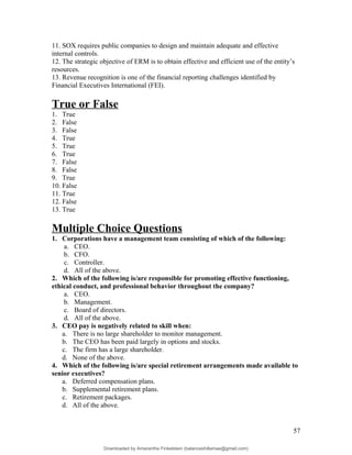 11. SOX requires public companies to design and maintain adequate and effective
internal controls.
12. The strategic objective of ERM is to obtain effective and efficient use of the entity’s
resources.
13. Revenue recognition is one of the financial reporting challenges identified by
Financial Executives International (FEI).
True or False
1. True
2. False
3. False
4. True
5. True
6. True
7. False
8. False
9. True
10. False
11. True
12. False
13. True
Multiple Choice Questions
1. Corporations have a management team consisting of which of the following:
a. CEO.
b. CFO.
c. Controller.
d. All of the above.
2. Which of the following is/are responsible for promoting effective functioning,
ethical conduct, and professional behavior throughout the company?
a. CEO.
b. Management.
c. Board of directors.
d. All of the above.
3. CEO pay is negatively related to skill when:
a. There is no large shareholder to monitor management.
b. The CEO has been paid largely in options and stocks.
c. The firm has a large shareholder.
d. None of the above.
4. Which of the following is/are special retirement arrangements made available to
senior executives?
a. Deferred compensation plans.
b. Supplemental retirement plans.
c. Retirement packages.
d. All of the above.
57
Downloaded by Amarantha Finkelstein (balanceshillamae@gmail.com)
lOMoARcPSD|12099588
 