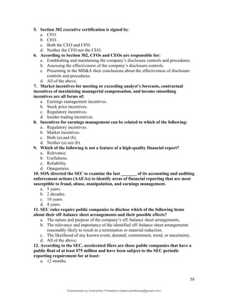 5. Section 302 executive certification is signed by:
a. CFO.
b. CEO.
c. Both the CEO and CFO.
d. Neither the CFO nor the CEO.
6. According to Section 302, CFOs and CEOs are responsible for:
a. Establishing and maintaining the company’s disclosure controls and procedures.
b. Assessing the effectiveness of the company’s disclosure controls.
c. Presenting in the MD&A their conclusions about the effectiveness of disclosure
controls and procedures.
d. All of the above.
7. Market incentives for meeting or exceeding analyst’s forecasts, contractual
incentives of maximizing managerial compensation, and income smoothing
incentives are all forms of:
a. Earnings management incentives.
b. Stock price incentives.
c. Regulatory incentives.
d. Insider trading incentives.
8. Incentives for earnings management can be related to which of the following:
a. Regulatory incentives.
b. Market incentives.
c. Both (a) and (b).
d. Neither (a) nor (b).
9. Which of the following is not a feature of a high-quality financial report?
a. Relevance.
b. Usefulness.
c. Reliability.
d. Opaqueness.
10. SOX directed the SEC to examine the last _______ of its accounting and auditing
enforcement actions (AAEAs) to identify areas of financial reporting that are most
susceptible to fraud, abuse, manipulation, and earnings management.
a. 5 years.
b. 2 decades.
c. 10 years.
d. 4 years.
11. SEC rules require public companies to disclose which of the following items
about their off–balance sheet arrangements and their possible effects?
a. The nature and purpose of the company’s off–balance sheet arrangements.
b. The relevance and importance of the identified off–balance sheet arrangements
reasonably likely to result in a termination or material reduction.
c. The likelihood of any known event, demand, commitment, trend, or uncertainty.
d. All of the above.
12. According to the SEC, accelerated filers are those public companies that have a
public float of at least $75 million and have been subject to the SEC periodic
reporting requirement for at least:
a. 12 months.
58
Downloaded by Amarantha Finkelstein (balanceshillamae@gmail.com)
lOMoARcPSD|12099588
 