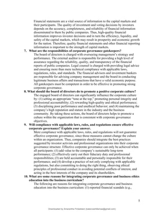 Financial statements are a vital source of information to the capital markets and
their participants. The quality of investment and voting decisions by investors
depends on the accuracy, completeness, and reliability of financial information
disseminated to them by public companies. Thus, high-quality financial
information improves investor decisions and in turn the efficiency, liquidity, and
safety of the capital markets, which may result in prosperity and economic growth
for the nation. Therefore, quality financial statements and other financial reporting
information is important to the strength of capital markets.
7. What are the responsibilities of corporate governance gatekeepers?
The board of directors is charged with overseeing management’s strategy and
performance. The external auditor is responsible for providing a high level of
assurance regarding the reliability, quality, and transparency of the financial
reports of public companies. Legal counsel is charged with providing legal advice
and ensuring more than mere technical compliance with applicable laws,
regulations, rules, and standards. The financial advisors and investment bankers
are responsible for advising company management and the board in conducting
legitimate business affairs and transactions that have a valid economic purpose.
All gatekeepers must be competent in order to be effective in promoting strong
corporate governance.
8. What should the board of directors do to promote a positive corporate culture?
The engaged board of directors can significantly influence the corporate culture
by: (1) setting an appropriate “tone at the top,” promoting personal integrity and
professional accountability; (2) rewarding high-quality and ethical performance;
(3) disciplining poor performance and unethical behavior; and (4) maintaining the
company’s high reputation and stature in the industry and the business
community. By taking these actions, the board of directors helps to promote a
culture within the organization that is consistent with corporate governance
objectives.
9. Will compliance with applicable laws, rules, and regulations ensure effective
corporate governance? Explain your answer.
Mere compliance with applicable laws, rules, and regulations will not guarantee
effective corporate governance, since those measures cannot change the culture
within an organization. Thus, companies should integrate the best practices
suggested by investor activists and professional organizations into their corporate
governance structure. Effective corporate governance can only be achieved when
all participants: (1) add value to the company’s sustainable long-term
performance; (2) effectively carry out their fiduciary duty and professional
responsibilities; (3) are held accountable and personally responsible for their
performance; and (4) develop a practice of not only complying with applicable
regulations, but also committing to doing the right thing, observing ethical
principles of professional conduct in avoiding potential conflicts of interest, and
acting in the best interests of the company and its shareholders.
10. What are some reasons for integrating corporate governance and business ethics
education into the business curriculum?
The following are reasons for integrating corporate governance and business
education into the business curriculum: (1) reported financial scandals (e.g.,
5
Downloaded by Amarantha Finkelstein (balanceshillamae@gmail.com)
lOMoARcPSD|12099588
 
