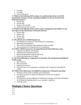 b. 8 months.
c. 9 months.
d. None of the above.
13. Which of the following SOX sections are considered directions to the SEC
requiring the issuance of rules regarding conditions for the use of non-GAAP
financial measures?
a. Section 401.
b. Section 409.
c. Sections 401 and 409.
d. Neither Section 401 nor 409.
14. Which of the following SOX sections require management and auditors to test
and report on the effectiveness of internal controls?
a. Section 404.
b. Section 302.
c. Section 401.
d. Section 409.
15. The effectiveness of ERM depends on:
a. The adequacy and effective functioning of its components.
b. Reporting and compliance.
c. The variety of electronic representational media available.
d. The assessed level of inherent risk of a corporation.
16. COSO’s ERM framework is developed based all of the following except:
a. Aligning risk appetite and strategy.
b. Enhancing risk response decisions.
c. Reducing operational surprises and losses.
d. Decreasing deployment of capital.
17. All of the following are components of enterprise risk management identified by
COSO except:
a. Risk response.
b. Risk assessment.
c. Internal environment.
d. All of the above are components of enterprise risk management identified by
COSO.
18. Which of the following is not helpful in transparency of financial reporting?
a. Working with the audit committee and management.
b. Providing assurance on financial information used by the company’s
management.
c. Participating in the development of nonfinancial measures with other participants
in the financial reporting process (e.g. customers, suppliers).
d. All of the above.
Multiple Choice Questions
1. d.
2. a.
3. a.
4. d.
59
Downloaded by Amarantha Finkelstein (balanceshillamae@gmail.com)
lOMoARcPSD|12099588
 