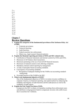 5. c.
6. d.
7. a.
8. c.
9. d.
10. a.
11. d.
12. a.
13. c.
14. a.
15. a.
16. d.
17. d.
18. b.
Chapter 7
Review Questions
1. Explain the categories of the fundamental provisions of the Sarbanes-Oxley Act
of 2002.
• Corporate governance.
• Financial reporting.
• Audit functions.
• Federal securities law enforcement.
• Others (e.g., legal counsel, financial analysts).
2. Explain the financial reporting provisions of SOX and SEC-related rules.
• Certification of financial statements and internal controls by CEOs and CFOs.
• Disclosure of off–balance sheet transactions.
• Disclosure pertaining to the use of non-GAAP financial measures.
• Disclosure of material current events affecting companies.
• Mandatory internal control reporting by management.
• A study of principles-based accounting standards.
• Convergence of accounting standards.
• Recognition of adequate funding for the FASB as an accounting standard-
setting body.
• Oversight function of the FASB by the SEC.
3. What is one fundamental objective of SOX?
One of the fundamental objectives of SOX is to restore investor confidence in
corporate America, its financial reporting, and capital markets by enhancing the
reliability and integrity of audit functions and the audit process as well as the
credibility of audit reports.
4. Explain the Fair Funds Provision of SOX.
It empowers the SEC to obtain civil penalties resulting from enforcement cases
and add them to disgorgement funds to compensate investors who suffer losses
due to securities law violations.
60
Downloaded by Amarantha Finkelstein (balanceshillamae@gmail.com)
lOMoARcPSD|12099588
 