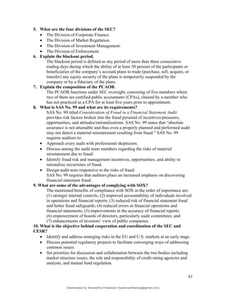 5. What are the four divisions of the SEC?
• The Division of Corporate Finance.
• The Division of Market Regulation.
• The Division of Investment Management.
• The Division of Enforcement.
6. Explain the blackout period.
The blackout period is defined as any period of more than three consecutive
trading days during which the ability of at least 50 percent of the participants or
beneficiaries of the company’s account plans to trade (purchase, sell, acquire, or
transfer) any equity security of the plans is temporarily suspended by the
company or by a fiduciary of the plans.
7. Explain the composition of the PCAOB.
The PCAOB functions under SEC oversight, consisting of five members where
two of them are certified public accountants (CPAs), chaired by a member who
has not practiced as a CPA for at least five years prior to appointment.
8. What is SAS No. 99 and what are its requirements?
SAS No. 99 titled Consideration of Fraud in a Financial Statement Audit
provides risk factors broken into the fraud pyramid of incentives/pressures,
opportunities, and attitudes/rationalizations. SAS No. 99 states that “absolute
assurance is not attainable and thus even a properly planned and performed audit
may not detect a material misstatement resulting from fraud.” SAS No. 99
requires auditors to:
• Approach every audit with professional skepticism.
• Discuss among the audit team members regarding the risks of material
misstatement due to fraud.
• Identify fraud risk and management incentives, opportunities, and ability to
rationalize occurrence of fraud.
• Design audit tests responsive to the risks of fraud.
SAS No. 99 requires that auditors place an increased emphasis on discovering
financial statement fraud.
9. What are some of the advantages of complying with SOX?
The mentioned benefits of compliance with SOX in the order of importance are:
(1) stronger internal controls; (2) improved accountability of individuals involved
in operations and financial reports; (3) reduced risk of financial statement fraud
and better fraud safeguards; (4) reduced errors in financial operations and
financial statements; (5) improvements in the accuracy of financial reports;
(6) empowerment of boards of directors, particularly audit committees; and
(7) enhancements of investors’ view of public companies.
10. What is the objective behind cooperation and coordination of the SEC and
CESR?
• Identify and address emerging risks in the EU and U.S. markets at an early stage.
• Discuss potential regulatory projects to facilitate converging ways of addressing
common issues.
• Set priorities for discussion and collaboration between the two bodies including
market structure issues, the role and responsibility of credit rating agencies and
analysts, and mutual fund regulation.
61
Downloaded by Amarantha Finkelstein (balanceshillamae@gmail.com)
lOMoARcPSD|12099588
 