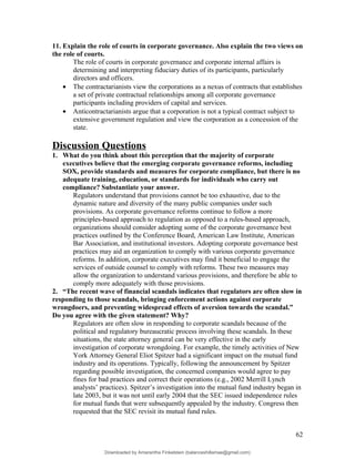 11. Explain the role of courts in corporate governance. Also explain the two views on
the role of courts.
The role of courts in corporate governance and corporate internal affairs is
determining and interpreting fiduciary duties of its participants, particularly
directors and officers.
• The contractarianists view the corporations as a nexus of contracts that establishes
a set of private contractual relationships among all corporate governance
participants including providers of capital and services.
• Anticontractarianists argue that a corporation is not a typical contract subject to
extensive government regulation and view the corporation as a concession of the
state.
Discussion Questions
1. What do you think about this perception that the majority of corporate
executives believe that the emerging corporate governance reforms, including
SOX, provide standards and measures for corporate compliance, but there is no
adequate training, education, or standards for individuals who carry out
compliance? Substantiate your answer.
Regulators understand that provisions cannot be too exhaustive, due to the
dynamic nature and diversity of the many public companies under such
provisions. As corporate governance reforms continue to follow a more
principles-based approach to regulation as opposed to a rules-based approach,
organizations should consider adopting some of the corporate governance best
practices outlined by the Conference Board, American Law Institute, American
Bar Association, and institutional investors. Adopting corporate governance best
practices may aid an organization to comply with various corporate governance
reforms. In addition, corporate executives may find it beneficial to engage the
services of outside counsel to comply with reforms. These two measures may
allow the organization to understand various provisions, and therefore be able to
comply more adequately with those provisions.
2. “The recent wave of financial scandals indicates that regulators are often slow in
responding to those scandals, bringing enforcement actions against corporate
wrongdoers, and preventing widespread effects of aversion towards the scandal.”
Do you agree with the given statement? Why?
Regulators are often slow in responding to corporate scandals because of the
political and regulatory bureaucratic process involving these scandals. In these
situations, the state attorney general can be very effective in the early
investigation of corporate wrongdoing. For example, the timely activities of New
York Attorney General Eliot Spitzer had a significant impact on the mutual fund
industry and its operations. Typically, following the announcement by Spitzer
regarding possible investigation, the concerned companies would agree to pay
fines for bad practices and correct their operations (e.g., 2002 Merrill Lynch
analysts’ practices). Spitzer’s investigation into the mutual fund industry began in
late 2003, but it was not until early 2004 that the SEC issued independence rules
for mutual funds that were subsequently appealed by the industry. Congress then
requested that the SEC revisit its mutual fund rules.
62
Downloaded by Amarantha Finkelstein (balanceshillamae@gmail.com)
lOMoARcPSD|12099588
 