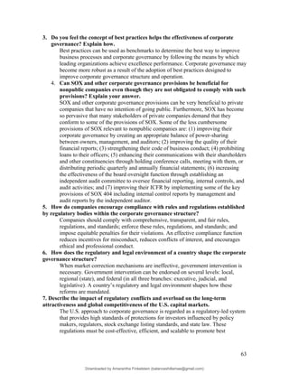 3. Do you feel the concept of best practices helps the effectiveness of corporate
governance? Explain how.
Best practices can be used as benchmarks to determine the best way to improve
business processes and corporate governance by following the means by which
leading organizations achieve excellence performance. Corporate governance may
become more robust as a result of the adoption of best practices designed to
improve corporate governance structure and operation.
4. Can SOX and other corporate governance provisions be beneficial for
nonpublic companies even though they are not obligated to comply with such
provisions? Explain your answer.
SOX and other corporate governance provisions can be very beneficial to private
companies that have no intention of going public. Furthermore, SOX has become
so pervasive that many stakeholders of private companies demand that they
conform to some of the provisions of SOX. Some of the less cumbersome
provisions of SOX relevant to nonpublic companies are: (1) improving their
corporate governance by creating an appropriate balance of power-sharing
between owners, management, and auditors; (2) improving the quality of their
financial reports; (3) strengthening their code of business conduct; (4) prohibiting
loans to their officers; (5) enhancing their communications with their shareholders
and other constituencies through holding conference calls, meeting with them, or
distributing periodic quarterly and annually financial statements; (6) increasing
the effectiveness of the board oversight function through establishing an
independent audit committee to oversee financial reporting, internal controls, and
audit activities; and (7) improving their ICFR by implementing some of the key
provisions of SOX 404 including internal control reports by management and
audit reports by the independent auditor.
5. How do companies encourage compliance with rules and regulations established
by regulatory bodies within the corporate governance structure?
Companies should comply with comprehensive, transparent, and fair rules,
regulations, and standards; enforce these rules, regulations, and standards; and
impose equitable penalties for their violations. An effective compliance function
reduces incentives for misconduct, reduces conflicts of interest, and encourages
ethical and professional conduct.
6. How does the regulatory and legal environment of a country shape the corporate
governance structure?
When market correction mechanisms are ineffective, government intervention is
necessary. Government intervention can be endorsed on several levels: local,
regional (state), and federal (in all three branches: executive, judicial, and
legislative). A country’s regulatory and legal environment shapes how these
reforms are mandated.
7. Describe the impact of regulatory conflicts and overload on the long-term
attractiveness and global competitiveness of the U.S. capital markets.
The U.S. approach to corporate governance is regarded as a regulatory-led system
that provides high standards of protections for investors influenced by policy
makers, regulators, stock exchange listing standards, and state law. These
regulations must be cost-effective, efficient, and scalable to promote best
63
Downloaded by Amarantha Finkelstein (balanceshillamae@gmail.com)
lOMoARcPSD|12099588
 