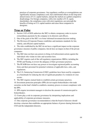 practices of corporate governance. Any regulatory conflicts or overregulations can
significantly increase compliance costs, have detrimental effects on the long-term
attractiveness of U.S. capital markets, and put the markets at a global competitive
disadvantage. For foreign companies, with a low number of U.S. equity
shareholders, the compliance costs with strict regulations can outweigh the
benefits of listing on U.S. capital markets and cause these companies to
deregister.
True or False
1. Section 1103 of SOX authorizes the SEC to obtain a temporary order to escrow
extraordinary payments by the company to its directors and officers.
2. One of the goals of the SEC is to foster informed investment decision making.
3. The Division of Corporate Finance establishes and maintains standards for fair,
orderly, and efficient capital markets.
4. The rules established by the SEC do not have a significant impact on the corporate
governance structure of public companies, but do have an impact on that of the private
companies.
5. The SEC does not have any powers to bring civil enforcement actions against the
individuals who violate its rules and securities laws.
6. The SEC requires each of the self-regulatory organizations (SROs), including the
NYSE and Nasdaq, to review the adequacy of their governance practices.
7. The PCAOB does not have any powers to investigate registered public accounting
firms and their personnel for potential violations of applicable laws, rules, and
regulations.
8. The U.S. Sentencing Commission (USSC) guidelines have been used by companies
as a benchmark for reducing the risk of significant penalties if a violation of a law
occurs.
9. The SEC requires mutual funds to establish certain governance practices.
10. Investment protection principles (IPPs) do not require broker/dealers who trade
securities on the fund’s behalf to establish a monitory process to ensure compliance with
the IPPs.
11. IPPs require investment managers to disclose the amount of commission paid to
broker/dealers.
12. Courts play a role in corporate governance by interpreting implications and
applicability of corporate governance measures.
13. One corporate governance recommendation is that the board of directors should
develop a structure that establishes an appropriate balance of power-sharing between the
CEO and the independent directors.
64
Downloaded by Amarantha Finkelstein (balanceshillamae@gmail.com)
lOMoARcPSD|12099588
 