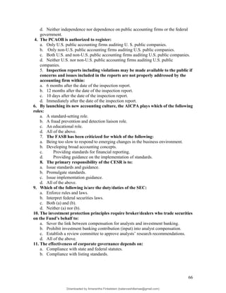 d. Neither independence nor dependence on public accounting firms or the federal
government.
4. The PCAOB is authorized to register:
a. Only U.S. public accounting firms auditing U. S. public companies.
b. Only non-U.S. public accounting firms auditing U.S. public companies.
c. Both U.S. and non-U.S. public accounting firms auditing U.S. public companies.
d. Neither U.S. nor non-U.S. public accounting firms auditing U.S. public
companies.
5. Inspection reports including violations may be made available to the public if
concerns and issues included in the reports are not properly addressed by the
accounting firm within:
a. 6 months after the date of the inspection report.
b. 12 months after the date of the inspection report.
c. 10 days after the date of the inspection report.
d. Immediately after the date of the inspection report.
6. By launching its new accounting culture, the AICPA plays which of the following
roles:
a. A standard-setting role.
b. A fraud prevention and detection liaison role.
c. An educational role.
d. All of the above.
7. The FASB has been criticized for which of the following:
a. Being too slow to respond to emerging changes in the business environment.
b. Developing broad accounting concepts.
c. Providing standards for financial reporting.
d. Providing guidance on the implementation of standards.
8. The primary responsibility of the CESR is to:
a. Issue standards and guidance.
b. Promulgate standards.
c. Issue implementation guidance.
d. All of the above.
9. Which of the following is/are the duty/duties of the SEC:
a. Enforce rules and laws.
b. Interpret federal securities laws.
c. Both (a) and (b).
d. Neither (a) nor (b).
10. The investment protection principles require broker/dealers who trade securities
on the Fund’s behalf to:
a. Sever the link between compensation for analysts and investment banking.
b. Prohibit investment banking contribution (input) into analyst compensation.
c. Establish a review committee to approve analysts’ research recommendations.
d. All of the above.
11. The effectiveness of corporate governance depends on:
a. Compliance with state and federal statutes.
b. Compliance with listing standards.
66
Downloaded by Amarantha Finkelstein (balanceshillamae@gmail.com)
lOMoARcPSD|12099588
 