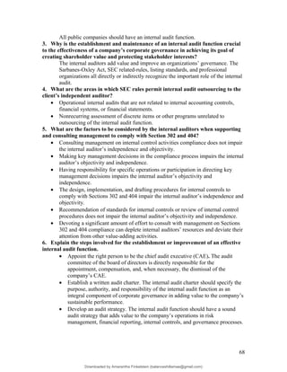 All public companies should have an internal audit function.
3. Why is the establishment and maintenance of an internal audit function crucial
to the effectiveness of a company’s corporate governance in achieving its goal of
creating shareholder value and protecting stakeholder interests?
The internal auditors add value and improve an organizations’ governance. The
Sarbanes-Oxley Act, SEC related-rules, listing standards, and professional
organizations all directly or indirectly recognize the important role of the internal
audit.
4. What are the areas in which SEC rules permit internal audit outsourcing to the
client’s independent auditor?
• Operational internal audits that are not related to internal accounting controls,
financial systems, or financial statements.
• Nonrecurring assessment of discrete items or other programs unrelated to
outsourcing of the internal audit function.
5. What are the factors to be considered by the internal auditors when supporting
and consulting management to comply with Section 302 and 404?
• Consulting management on internal control activities compliance does not impair
the internal auditor’s independence and objectivity.
• Making key management decisions in the compliance process impairs the internal
auditor’s objectivity and independence.
• Having responsibility for specific operations or participation in directing key
management decisions impairs the internal auditor’s objectivity and
independence.
• The design, implementation, and drafting procedures for internal controls to
comply with Sections 302 and 404 impair the internal auditor’s independence and
objectivity.
• Recommendation of standards for internal controls or review of internal control
procedures does not impair the internal auditor’s objectivity and independence.
• Devoting a significant amount of effort to consult with management on Sections
302 and 404 compliance can deplete internal auditors’ resources and deviate their
attention from other value-adding activities.
6. Explain the steps involved for the establishment or improvement of an effective
internal audit function.
• Appoint the right person to be the chief audit executive (CAE). The audit
committee of the board of directors is directly responsible for the
appointment, compensation, and, when necessary, the dismissal of the
company’s CAE.
• Establish a written audit charter. The internal audit charter should specify the
purpose, authority, and responsibility of the internal audit function as an
integral component of corporate governance in adding value to the company’s
sustainable performance.
• Develop an audit strategy. The internal audit function should have a sound
audit strategy that adds value to the company’s operations in risk
management, financial reporting, internal controls, and governance processes.
68
Downloaded by Amarantha Finkelstein (balanceshillamae@gmail.com)
lOMoARcPSD|12099588
 