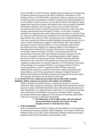 Enron, WorldCom, Global Crossing, Adelphia, Qwest) underscore the importance
of vigilant corporate governance and ethical conduct by corporations; (2) the
Sarbanes-Oxley Act of 2002 (SOX) is intended to improve corporate governance
by enforcing more accountability for public companies and requiring adoption of
a code of ethics for their executives; (3) anecdotal evidence and academic studies
suggest that corporate governance and business ethics are not properly integrated
into business education, and coverage of these issues should be increased;
(4) teaching and research in corporate governance and business ethics have been
strongly recommended and encouraged; (5) there is an inventory of support
materials for teaching business ethics and corporate governance in the post-Enron
era. There are sufficient resources (textbooks such as this book, published articles,
Internet Web sites, videos) to offer a stand-alone course or integrate business
ethics and corporate governance modules throughout accounting courses; (6) it is
easier to obtain administrative support to offer business ethics and corporate
governance courses in the post-SOX era; (7) several business schools have
developed innovative strategies for engaging students in the challenge of
providing ethical leadership by focusing on both positive and negative examples
of everyday conduct in business; (8) there is an increasing trend toward
incorporation of business ethics and corporate governance education into the
business curriculum worldwide; (9) accounting programs should integrate
provisions of SOX on corporate governance, financial reporting, and audit
functions into the curriculum; (10) corporate governance has evolved from
compliance requirements to a business imperative; (11) the National Association
of State Boards of Accounting (NASBA), in its Exposure Draft of Uniform
Accounting Rules 5-1 and 5-2 regarding NASBA 150-hour education,
emphasized the need for six semester credit hours in ethical and professional
responsibilities; and (12) the Association to Advance Collegiate Schools of
Business International (AACSB) has promoted the integration of business ethics
and corporate governance into the business curriculum.
11. As noted in the text, corporate governance has no universally accepted
definition. Define corporate governance and explain your definition.
Within a dispersed ownership structure, corporate governance is a process
affected by legal, regulatory, contractual, and market-based mechanisms and best
practices to create substantial shareholder value while protecting the interests of
other shareholders. In a capital structure where there is a concentrated ownership
and a small group of shareholders can exercise ownership control, corporate
governance should ensure alignment of the interests of controlling shareholders
with those of minority or individual shareholders.
12. The following is a list of eight entities and conventional
systems that shape corporate governance. Provide
examples of how or what they have done.
a. Federal legislation
Rules and regulations set forth by Congress provide guidance as to the operation
of corporate governance in publicly traded companies. An example would be the
Sarbanes-Oxley Act of 2002, which dramatically affected corporate governance
guidelines both in the United States and around the world.
6
Downloaded by Amarantha Finkelstein (balanceshillamae@gmail.com)
lOMoARcPSD|12099588
 