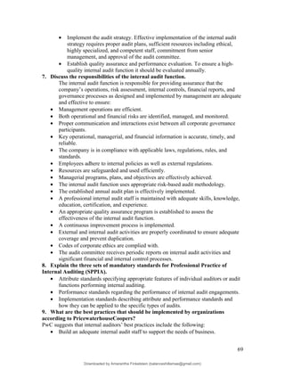 • Implement the audit strategy. Effective implementation of the internal audit
strategy requires proper audit plans, sufficient resources including ethical,
highly specialized, and competent staff, commitment from senior
management, and approval of the audit committee.
• Establish quality assurance and performance evaluation. To ensure a high-
quality internal audit function it should be evaluated annually.
7. Discuss the responsibilities of the internal audit function.
The internal audit function is responsible for providing assurance that the
company’s operations, risk assessment, internal controls, financial reports, and
governance processes as designed and implemented by management are adequate
and effective to ensure:
• Management operations are efficient.
• Both operational and financial risks are identified, managed, and monitored.
• Proper communication and interactions exist between all corporate governance
participants.
• Key operational, managerial, and financial information is accurate, timely, and
reliable.
• The company is in compliance with applicable laws, regulations, rules, and
standards.
• Employees adhere to internal policies as well as external regulations.
• Resources are safeguarded and used efficiently.
• Managerial programs, plans, and objectives are effectively achieved.
• The internal audit function uses appropriate risk-based audit methodology.
• The established annual audit plan is effectively implemented.
• A professional internal audit staff is maintained with adequate skills, knowledge,
education, certification, and experience.
• An appropriate quality assurance program is established to assess the
effectiveness of the internal audit function.
• A continuous improvement process is implemented.
• External and internal audit activities are properly coordinated to ensure adequate
coverage and prevent duplication.
• Codes of corporate ethics are complied with.
• The audit committee receives periodic reports on internal audit activities and
significant financial and internal control processes.
8. Explain the three sets of mandatory standards for Professional Practice of
Internal Auditing (SPPIA).
• Attribute standards specifying appropriate features of individual auditors or audit
functions performing internal auditing.
• Performance standards regarding the performance of internal audit engagements.
• Implementation standards describing attribute and performance standards and
how they can be applied to the specific types of audits.
9. What are the best practices that should be implemented by organizations
according to PricewaterhouseCoopers?
PwC suggests that internal auditors’ best practices include the following:
• Build an adequate internal audit staff to support the needs of business.
69
Downloaded by Amarantha Finkelstein (balanceshillamae@gmail.com)
lOMoARcPSD|12099588
 