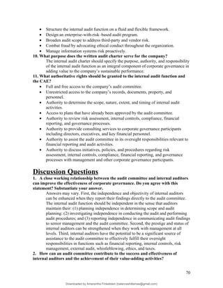 • Structure the internal audit function on a fluid and flexible framework.
• Design an enterprise-with-risk–based audit program.
• Broaden audit scope to address third-party and vendor risk.
• Combat fraud by advocating ethical conduct throughout the organization.
• Manage information systems risk proactively.
10. What purpose does the written audit charter serve for the company?
The internal audit charter should specify the purpose, authority, and responsibility
of the internal audit function as an integral component of corporate governance in
adding value to the company’s sustainable performance.
11. What authoritative rights should be granted to the internal audit function and
the CAE?
• Full and free access to the company’s audit committee.
• Unrestricted access to the company’s records, documents, property, and
personnel.
• Authority to determine the scope, nature, extent, and timing of internal audit
activities.
• Access to plans that have already been approved by the audit committee.
• Authority to review risk assessment, internal controls, compliance, financial
reporting, and governance processes.
• Authority to provide consulting services to corporate governance participants
including directors, executives, and key financial personnel.
• Authority to assist the audit committee in its oversight responsibilities relevant to
financial reporting and audit activities.
• Authority to discuss initiatives, policies, and procedures regarding risk
assessment, internal controls, compliance, financial reporting, and governance
processes with management and other corporate governance participants.
Discussion Questions
1. A close working relationship between the audit committee and internal auditors
can improve the effectiveness of corporate governance. Do you agree with this
statement? Substantiate your answer.
Answers may vary. First, the independence and objectivity of internal auditors
can be enhanced when they report their findings directly to the audit committee.
The internal audit function should be independent in the sense that auditors
maintain their: (1) planning independence in determining scope and audit
planning: (2) investigating independence in conducting the audit and performing
audit procedures; and (3) reporting independence in communicating audit findings
to senior management and the audit committee. Second, the prestige and status of
internal auditors can be strengthened when they work with management at all
levels. Third, internal auditors have the potential to be a significant source of
assistance to the audit committee to effectively fulfill their oversight
responsibilities in functions such as financial reporting, internal controls, risk
management, external audit, whistleblowing, ethics, and taxes.
2. How can an audit committee contribute to the success and effectiveness of
internal auditors and the achievement of their value-adding activities?
70
Downloaded by Amarantha Finkelstein (balanceshillamae@gmail.com)
lOMoARcPSD|12099588
 