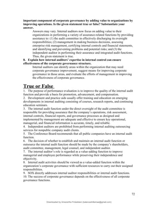 important component of corporate governance by adding value to organizations by
improving operations. Is the given statement true or false? Substantiate your
answer.
Answers may vary. Internal auditors now focus on adding value to their
organizations in performing a variety of assurance-related functions by providing
assistance to: (1) the audit committee in effectively discharging its oversight
responsibilities; (2) management in making business decisions, assessing
enterprise risk management, certifying internal controls and financial statements,
and identifying and preventing problems and potential risks; and (3) the
independent auditor in performing their assurance and integrated audit functions.
Thus, the given statement is true.
8. Explain how internal auditors’ expertise in internal control can ensure
effectiveness of the corporate governance structure.
Internal auditors can identify areas within the organization that may need
corporate governance improvement, suggest means for improving corporate
governance in those areas, and evaluate the efforts of management in improving
the effectiveness of corporate governance.
True or False
1. The purpose of performance evaluation is to improve the quality of the internal audit
function and provide a basis for promotion, advancement, and compensation.
2. Development and practice aids usually offer training and education on emerging
developments in internal auditing consisting of courses, research reports, and continuing
education seminars.
3. The internal audit function under the direct oversight of the audit committee is
responsible for providing assurance that the company’s operations, risk assessment,
internal controls, financial reports, and governance processes as designed and
implemented by management are adequate and effective to ensure key operational,
managerial, and financial information is accurate, timely, and reliable.
4. Independent auditors are prohibited from performing internal auditing outsourcing
services for nonpublic company audit clients.
5. The Conference Board recommends that all public companies have an internal audit
function.
6. The decision of whether to establish and maintain an internal audit function or
outsource the internal audit function should be made by the company’s shareholders,
audit committee, management, legal counsel, and independent auditor.
7. The internal auditor’s role is regarded as a value-adding function to improve
managerial and employee performance while preserving their independence and
objectivity.
8. Internal audit activities should be viewed as a value-added function within the
organization’s corporate governance with sufficient resources to carry out their assigned
responsibilities.
9. SOX directly addresses internal auditor responsibilities or internal audit functions.
10. The success of corporate governance depends on the effectiveness of all corporate
governance functions.
72
Downloaded by Amarantha Finkelstein (balanceshillamae@gmail.com)
lOMoARcPSD|12099588
 