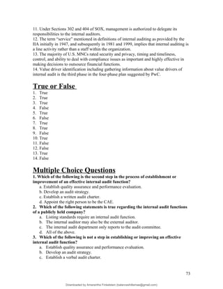 11. Under Sections 302 and 404 of SOX, management is authorized to delegate its
responsibilities to the internal auditors.
12. The term “service” mentioned in definitions of internal auditing as provided by the
IIA initially in 1947, and subsequently in 1981 and 1999, implies that internal auditing is
a line activity rather than a staff within the organization.
13. The majority of U.S. MNCs rated security and privacy, timing and timeliness,
control, and ability to deal with compliance issues as important and highly effective in
making decisions to outsource financial functions.
14. Value driver identification including gathering information about value drivers of
internal audit is the third phase in the four-phase plan suggested by PwC.
True or False
1. True
2. True
3. True
4. False
5. True
6. False
7. True
8. True
9. False
10. True
11. False
12. False
13. True
14. False
Multiple Choice Questions
1. Which of the following is the second step in the process of establishment or
improvement of an effective internal audit function?
a. Establish quality assurance and performance evaluation.
b. Develop an audit strategy.
c. Establish a written audit charter.
d. Appoint the right person to be the CAE.
2. Which of the following statements is true regarding the internal audit functions
of a publicly held company?
a. Listing standards require an internal audit function.
b. The internal auditor may also be the external auditor.
c. The internal audit department only reports to the audit committee.
d. All of the above.
3. Which of the following is not a step in establishing or improving an effective
internal audit function?
a. Establish quality assurance and performance evaluation.
b. Develop an audit strategy.
c. Establish a verbal audit charter.
73
Downloaded by Amarantha Finkelstein (balanceshillamae@gmail.com)
lOMoARcPSD|12099588
 