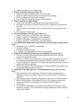 d. Appoint the right person to be the CAE.
4. What is the primary purpose of the CAE?
a. Effectively supervise and administer the internal audit.
b. Socialize with the external auditors to ensure positive reporting.
c. Be the sounding board of the audit committee.
d. Hire and fire the accounting personnel of the company.
5. What is found in the audit strategy?
a. Scope, nature, procedures, and timing of all internal audit activities.
b. Procedures and timing of all internal audit activities and the fees associated with
the audit.
c. Scope and nature of all internal audit activities and the fees associated with the
audit.
d. Fees associated with the audit.
6. The four principles of the IIA code of ethics are:
a. Integrity, objectivity, confidentiality, and competency.
b. Integrity, objectivity, independence, and competency.
c. Integrity, independence, confidentiality, and authority.
d. Integrity, objectivity, confidentiality, and independence.
7. To maintain their independence and objectivity, internal auditors should refrain
from:
a. Making decisions on behalf of management.
b. Financial reporting.
c. Providing consulting services.
d. Compliance with applicable laws, rules, and regulations.
8. Which of the following statement does not adequately describe the IIA?
a. The IIA is a well-recognized organization representing more than 102,000
members throughout the world.
b. The IIA is viewed as the national voice of internal auditors through its issuance of
the International Standards for the Professional Practice of Internal Auditing.
c. The IIA has played an important role in improving corporate governance, internal
control, and financial reporting.
d. The IIA has adopted a Professional Practices Framework (PPF) that includes new
and updated internal auditing standards.
9. Which one of the following is not a recommendation issued by the IIA to the
SEC?
a. The consideration of the importance of enterprise-wide risk management in
improving corporate governance rather than just internal control over financial
reporting.
b. More-detailed guidance regarding management’s assessment of internal controls.
c. More-detailed guidance on the quarterly Section 302 management assessment
process and reporting on management corrections of reported material
weaknesses.
d. Until all SOX implementation issues have been effectively “ironed-out,” there
should be a decrease in the communication among management, audit committee,
and external auditors.
74
Downloaded by Amarantha Finkelstein (balanceshillamae@gmail.com)
lOMoARcPSD|12099588
 