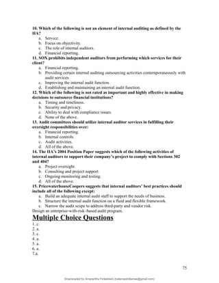 10. Which of the following is not an element of internal auditing as defined by the
IIA?
a. Service.
b. Focus on objectivity.
c. The role of internal auditors.
d. Financial reporting.
11. SOX prohibits independent auditors from performing which services for their
client?
a. Financial reporting.
b. Providing certain internal auditing outsourcing activities contemporaneously with
audit services.
c. Improving the internal audit function.
d. Establishing and maintaining an internal audit function.
12. Which of the following is not rated as important and highly effective in making
decisions to outsource financial institutions?
a. Timing and timeliness.
b. Security and privacy.
c. Ability to deal with compliance issues.
d. None of the above.
13. Audit committees should utilize internal auditor services in fulfilling their
oversight responsibilities over:
a. Financial reporting.
b. Internal controls.
c. Audit activities.
d. All of the above.
14. The IIA’s 2004 Position Paper suggests which of the following activities of
internal auditors to support their company’s project to comply with Sections 302
and 404?
a. Project oversight.
b. Consulting and project support.
c. Ongoing monitoring and testing.
d. All of the above.
15. PricewaterhouseCoopers suggests that internal auditors’ best practices should
include all of the following except:
a. Build an adequate internal audit staff to support the needs of business.
b. Structure the internal audit function on a fluid and flexible framework.
c. Narrow the audit scope to address third-party and vendor risk.
Design an enterprise-with-risk–based audit program.
Multiple Choice Questions
1. c.
2. a.
3. c.
4. a.
5. a.
6. a.
7.a.
75
Downloaded by Amarantha Finkelstein (balanceshillamae@gmail.com)
lOMoARcPSD|12099588
 