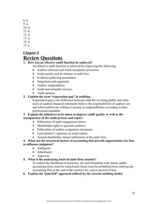 8. b.
9. d.
10. d.
11. b.
12. d.
13. d.
14. d.
15. c.
Chapter 9
Review Questions
1. How can an effective audit function be achieved?
An effective audit function is achieved by improving the following:
• Auditor selection and client acceptance processes.
• Audit quality and its relation to audit fees.
• Evidence-gathering procedures.
• Integrated audit approach.
• Auditor independence.
• Audit and nonaudit services.
• Audit opinion.
2. Explain the term “expectation gap” in auditing.
Expectation gap is the difference between what the investing public and other
users of audited financial statements believe the responsibilities of auditors are
and what auditors are willing to assume as responsibilities according to their
professional standards.
3. Explain the initiatives to be taken to improve audit quality as well as the
transparency of the audit process and report.
• Publication of audit engagement letters.
• Shareholder rights to question auditors.
• Publication of auditor resignation statements.
• Lead partner’s signature on audit reports.
• Annual shareholder annual ratification of the audit firm.
4. What are the structural factors of accounting that provide opportunities for bias
to influence judgment?
• Ambiguity.
• Attachment.
• Approval.
5. What is the underlying basis of audit firm rotation?
To reduce the likelihood of economic ties and friendship with clients, public
accounting firms must be rotated and clients must be prohibited from rehiring the
accounting firm at the end of the contract for a given period of time.
6. Explain the “pass/fail” approach utilized by the current auditing model.
76
Downloaded by Amarantha Finkelstein (balanceshillamae@gmail.com)
lOMoARcPSD|12099588
 
