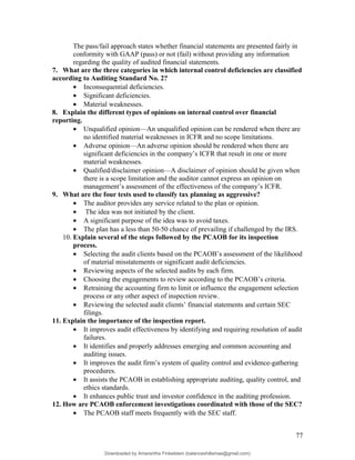 The pass/fail approach states whether financial statements are presented fairly in
conformity with GAAP (pass) or not (fail) without providing any information
regarding the quality of audited financial statements.
7. What are the three categories in which internal control deficiencies are classified
according to Auditing Standard No. 2?
• Inconsequential deficiencies.
• Significant deficiencies.
• Material weaknesses.
8. Explain the different types of opinions on internal control over financial
reporting.
• Unqualified opinion—An unqualified opinion can be rendered when there are
no identified material weaknesses in ICFR and no scope limitations.
• Adverse opinion—An adverse opinion should be rendered when there are
significant deficiencies in the company’s ICFR that result in one or more
material weaknesses.
• Qualified/disclaimer opinion—A disclaimer of opinion should be given when
there is a scope limitation and the auditor cannot express an opinion on
management’s assessment of the effectiveness of the company’s ICFR.
9. What are the four tests used to classify tax planning as aggressive?
• The auditor provides any service related to the plan or opinion.
• The idea was not initiated by the client.
• A significant purpose of the idea was to avoid taxes.
• The plan has a less than 50-50 chance of prevailing if challenged by the IRS.
10. Explain several of the steps followed by the PCAOB for its inspection
process.
• Selecting the audit clients based on the PCAOB’s assessment of the likelihood
of material misstatements or significant audit deficiencies.
• Reviewing aspects of the selected audits by each firm.
• Choosing the engagements to review according to the PCAOB’s criteria.
• Retraining the accounting firm to limit or influence the engagement selection
process or any other aspect of inspection review.
• Reviewing the selected audit clients’ financial statements and certain SEC
filings.
11. Explain the importance of the inspection report.
• It improves audit effectiveness by identifying and requiring resolution of audit
failures.
• It identifies and properly addresses emerging and common accounting and
auditing issues.
• It improves the audit firm’s system of quality control and evidence-gathering
procedures.
• It assists the PCAOB in establishing appropriate auditing, quality control, and
ethics standards.
• It enhances public trust and investor confidence in the auditing profession.
12. How are PCAOB enforcement investigations coordinated with those of the SEC?
• The PCAOB staff meets frequently with the SEC staff.
77
Downloaded by Amarantha Finkelstein (balanceshillamae@gmail.com)
lOMoARcPSD|12099588
 