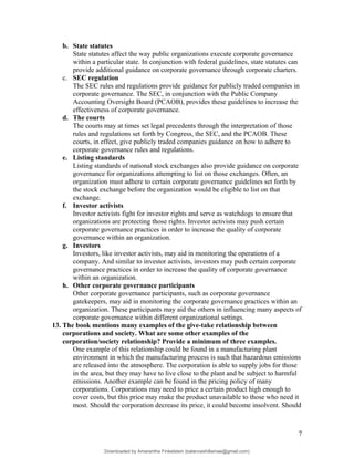 b. State statutes
State statutes affect the way public organizations execute corporate governance
within a particular state. In conjunction with federal guidelines, state statutes can
provide additional guidance on corporate governance through corporate charters.
c. SEC regulation
The SEC rules and regulations provide guidance for publicly traded companies in
corporate governance. The SEC, in conjunction with the Public Company
Accounting Oversight Board (PCAOB), provides these guidelines to increase the
effectiveness of corporate governance.
d. The courts
The courts may at times set legal precedents through the interpretation of those
rules and regulations set forth by Congress, the SEC, and the PCAOB. These
courts, in effect, give publicly traded companies guidance on how to adhere to
corporate governance rules and regulations.
e. Listing standards
Listing standards of national stock exchanges also provide guidance on corporate
governance for organizations attempting to list on those exchanges. Often, an
organization must adhere to certain corporate governance guidelines set forth by
the stock exchange before the organization would be eligible to list on that
exchange.
f. Investor activists
Investor activists fight for investor rights and serve as watchdogs to ensure that
organizations are protecting those rights. Investor activists may push certain
corporate governance practices in order to increase the quality of corporate
governance within an organization.
g. Investors
Investors, like investor activists, may aid in monitoring the operations of a
company. And similar to investor activists, investors may push certain corporate
governance practices in order to increase the quality of corporate governance
within an organization.
h. Other corporate governance participants
Other corporate governance participants, such as corporate governance
gatekeepers, may aid in monitoring the corporate governance practices within an
organization. These participants may aid the others in influencing many aspects of
corporate governance within different organizational settings.
13. The book mentions many examples of the give-take relationship between
corporations and society. What are some other examples of the
corporation/society relationship? Provide a minimum of three examples.
One example of this relationship could be found in a manufacturing plant
environment in which the manufacturing process is such that hazardous emissions
are released into the atmosphere. The corporation is able to supply jobs for those
in the area, but they may have to live close to the plant and be subject to harmful
emissions. Another example can be found in the pricing policy of many
corporations. Corporations may need to price a certain product high enough to
cover costs, but this price may make the product unavailable to those who need it
most. Should the corporation decrease its price, it could become insolvent. Should
7
Downloaded by Amarantha Finkelstein (balanceshillamae@gmail.com)
lOMoARcPSD|12099588
 