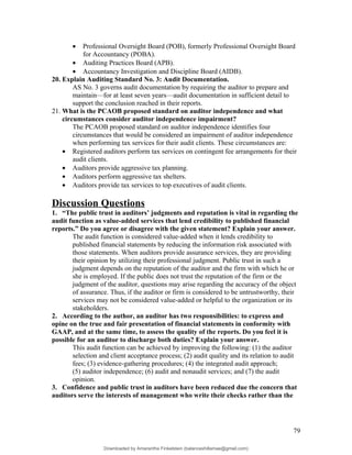 • Professional Oversight Board (POB), formerly Professional Oversight Board
for Accountancy (POBA).
• Auditing Practices Board (APB).
• Accountancy Investigation and Discipline Board (AIDB).
20. Explain Auditing Standard No. 3: Audit Documentation.
AS No. 3 governs audit documentation by requiring the auditor to prepare and
maintain—for at least seven years—audit documentation in sufficient detail to
support the conclusion reached in their reports.
21. What is the PCAOB proposed standard on auditor independence and what
circumstances consider auditor independence impairment?
The PCAOB proposed standard on auditor independence identifies four
circumstances that would be considered an impairment of auditor independence
when performing tax services for their audit clients. These circumstances are:
• Registered auditors perform tax services on contingent fee arrangements for their
audit clients.
• Auditors provide aggressive tax planning.
• Auditors perform aggressive tax shelters.
• Auditors provide tax services to top executives of audit clients.
Discussion Questions
1. “The public trust in auditors’ judgments and reputation is vital in regarding the
audit function as value-added services that lend credibility to published financial
reports.” Do you agree or disagree with the given statement? Explain your answer.
The audit function is considered value-added when it lends credibility to
published financial statements by reducing the information risk associated with
those statements. When auditors provide assurance services, they are providing
their opinion by utilizing their professional judgment. Public trust in such a
judgment depends on the reputation of the auditor and the firm with which he or
she is employed. If the public does not trust the reputation of the firm or the
judgment of the auditor, questions may arise regarding the accuracy of the object
of assurance. Thus, if the auditor or firm is considered to be untrustworthy, their
services may not be considered value-added or helpful to the organization or its
stakeholders.
2. According to the author, an auditor has two responsibilities: to express and
opine on the true and fair presentation of financial statements in conformity with
GAAP, and at the same time, to assess the quality of the reports. Do you feel it is
possible for an auditor to discharge both duties? Explain your answer.
This audit function can be achieved by improving the following: (1) the auditor
selection and client acceptance process; (2) audit quality and its relation to audit
fees; (3) evidence-gathering procedures; (4) the integrated audit approach;
(5) auditor independence; (6) audit and nonaudit services; and (7) the audit
opinion.
3. Confidence and public trust in auditors have been reduced due the concern that
auditors serve the interests of management who write their checks rather than the
79
Downloaded by Amarantha Finkelstein (balanceshillamae@gmail.com)
lOMoARcPSD|12099588
 