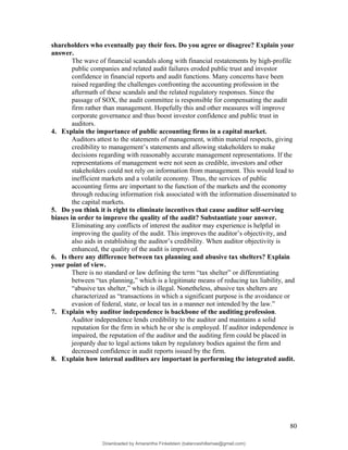 shareholders who eventually pay their fees. Do you agree or disagree? Explain your
answer.
The wave of financial scandals along with financial restatements by high-profile
public companies and related audit failures eroded public trust and investor
confidence in financial reports and audit functions. Many concerns have been
raised regarding the challenges confronting the accounting profession in the
aftermath of these scandals and the related regulatory responses. Since the
passage of SOX, the audit committee is responsible for compensating the audit
firm rather than management. Hopefully this and other measures will improve
corporate governance and thus boost investor confidence and public trust in
auditors.
4. Explain the importance of public accounting firms in a capital market.
Auditors attest to the statements of management, within material respects, giving
credibility to management’s statements and allowing stakeholders to make
decisions regarding with reasonably accurate management representations. If the
representations of management were not seen as credible, investors and other
stakeholders could not rely on information from management. This would lead to
inefficient markets and a volatile economy. Thus, the services of public
accounting firms are important to the function of the markets and the economy
through reducing information risk associated with the information disseminated to
the capital markets.
5. Do you think it is right to eliminate incentives that cause auditor self-serving
biases in order to improve the quality of the audit? Substantiate your answer.
Eliminating any conflicts of interest the auditor may experience is helpful in
improving the quality of the audit. This improves the auditor’s objectivity, and
also aids in establishing the auditor’s credibility. When auditor objectivity is
enhanced, the quality of the audit is improved.
6. Is there any difference between tax planning and abusive tax shelters? Explain
your point of view.
There is no standard or law defining the term “tax shelter” or differentiating
between “tax planning,” which is a legitimate means of reducing tax liability, and
“abusive tax shelter,” which is illegal. Nonetheless, abusive tax shelters are
characterized as “transactions in which a significant purpose is the avoidance or
evasion of federal, state, or local tax in a manner not intended by the law.”
7. Explain why auditor independence is backbone of the auditing profession.
Auditor independence lends credibility to the auditor and maintains a solid
reputation for the firm in which he or she is employed. If auditor independence is
impaired, the reputation of the auditor and the auditing firm could be placed in
jeopardy due to legal actions taken by regulatory bodies against the firm and
decreased confidence in audit reports issued by the firm.
8. Explain how internal auditors are important in performing the integrated audit.
80
Downloaded by Amarantha Finkelstein (balanceshillamae@gmail.com)
lOMoARcPSD|12099588
 