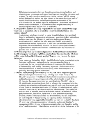 Effective communication between the audit committee, internal auditors, and
other corporate governance participants is an important part of the integrated audit
process. The audit committee should meet with the company’s CFO, internal
auditor, independent auditor, and legal counsel to discuss the integrated audit of
annual financial statements, including management’s assessment of the
effectiveness of ICFR, auditor report on management’s assessment, and audit of
annual financial statements, to evaluate the overall integrity and quality of
financial reports before they are filed or distributed.
9. Do you think auditors are solely responsible for any audit failure? What steps
would you, as an auditor, take to ensure that you are minimally blamed for a
business failure?
Auditors may not always be solely to blame for audit failures, since unethical
behavior and earnings management schemes may sometimes be kept hidden from
auditors even when due diligence is used in the audit process. However,
sometimes auditors may look the other way when fraud is perpetrated by
members of the audited organization. In such cases, the auditors would be
responsible for the audit failure. Auditors can practice due diligence and take
steps to enhance independence from the client to decrease the occurrence of
possible audit failures.
10. “Critics argue that any contractual provisions that limit the external auditor’s
liability or require waiving the right to a jury trial may have detrimental effects on
auditor impartiality, objectivity, and quality.” Express your views on the given
statement.
Some may argue that auditor liability should be limited on the grounds that such a
limitation could protect auditors from the consequences of auditing an
organization that has engaged in fraudulent activities or unethical behavior
without catching such activity. Others may argue that a limitation of auditor
liability would result in decreased audit quality, since the consequences of
providing the wrong opinion are lessened.
11. Discuss briefly the steps established by the PCAOB for its inspection process.
The inspection process consists of: (1) selecting audit clients based on the
PCAOB’s assessment of the likelihood of material misstatements or significant
audit deficiencies; (2) reviewing aspects of the selected audits by each firm;
(3) choosing the engagements to review according to the PCAOB’s criteria;
(4) retraining the accounting firm to limit or influence the engagement selection
process or any other aspect of inspection review; (5) reviewing the selected audit
clients’ financial statements and certain SEC filings; (6) selecting certain higher-
risk areas for review (e.g. revenue recognition, confirmation); (7) reviewing the
selected areas of revenues, reserves or estimated liability, income taxes, related
party transactions, derivatives, supervision of work performed by foreign
affiliates, internal control assessment and documentation, and risk assessment;
(8) analyzing end-of-the year closing and adjusting entries, particularly
adjustments that were suggested by the auditor and were not booked by the client;
(9) reviewing written communications between the auditor and the client’s
management; (10) reviewing written communication between the auditor and the
client’s audit committee; (11) conducting an interview with the chairperson of the
81
Downloaded by Amarantha Finkelstein (balanceshillamae@gmail.com)
lOMoARcPSD|12099588
 