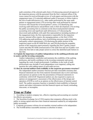 audit committee of the selected audit client; (12) discussing unresolved aspects of
the inspection process with the personnel from the firm’s national offices if the
issues cannot be resolved through review of work papers and discussion with the
engagement team; (13) selecting additional audits if necessary to follow leads to
the root of audit deficiencies (e.g., other audits performed by the same audit
partner or engagement team); (14) reviewing other work performed by internal
reviewers who missed the reviewed partner’s errors; (15) identifying and
resolving audit deficiencies and problems early in their development; (16) inviting
the public accounting firm to comment on the discovered potential material
accounting errors and significant audit deficiencies; (17) discussing the
discovered audit problems with audit firm representatives including members of
the engagement team, the firm representative responsible for the inspection
process, national office experts, the managing partner, or the firm’s CEO;
(18) addressing audit problems, lack of performing necessary audit procedures,
and quality control requirements; (19) disclosing the public portion of the
inspection report on the PCAOB Web site; and (20) disclosing the nonpublic
portion of the inspection report primarily regarding the firm’s quality control
system and other PCAOB communication to the audit firm and out of public view
unless the firm fails to take proper action to correct the identified audit failures in
due time.
12. Explain the importance of auditor independence in the auditing profession and
to society and the investing community.
Auditor independence establishes and maintains the credibility of the auditing
profession, and instills confidence in the investing community and society
regarding the work of audit professionals. Confidence in the work of audit
professionals may dwindle if such independence were impaired, calling into
question the value-adding nature of such audit services.
13. How do external auditors lend credibility to the corporate governance structure?
The independent auditor assurance function provides reasonable assurance that
financial statements are free from material misstatements due to error and fraud,
and expresses an opinion on the fair presentation of financial statements in
conformity with GAAP. Registered auditors are also required to express an
opinion on management’s assessment of the effectiveness of the design and
operation of ICFR as well as an opinion on the effectiveness of internal control
itself. The auditor assurance function is intended to lend credibility to financial
reports and reduce information risk that financial reports are biased, misleading,
inaccurate, or incomplete.
True or False
1. According to modern company law, effective reporting and accounting are essential
for effective governance.
2. The Securities Exchange Act of 1934 requires that companies offering stock to the
public in raising capital must have their financial statements audited by an independent
public accountant.
3. Corporate governance reforms do not mandate external auditors to be independent.
4. The IAASB defines reasonable assurance as absolute in nature.
82
Downloaded by Amarantha Finkelstein (balanceshillamae@gmail.com)
lOMoARcPSD|12099588
 