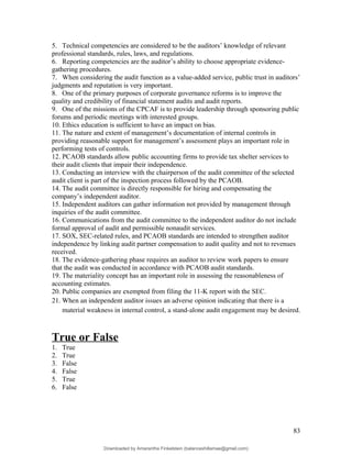 5. Technical competencies are considered to be the auditors’ knowledge of relevant
professional standards, rules, laws, and regulations.
6. Reporting competencies are the auditor’s ability to choose appropriate evidence-
gathering procedures.
7. When considering the audit function as a value-added service, public trust in auditors’
judgments and reputation is very important.
8. One of the primary purposes of corporate governance reforms is to improve the
quality and credibility of financial statement audits and audit reports.
9. One of the missions of the CPCAF is to provide leadership through sponsoring public
forums and periodic meetings with interested groups.
10. Ethics education is sufficient to have an impact on bias.
11. The nature and extent of management’s documentation of internal controls in
providing reasonable support for management’s assessment plays an important role in
performing tests of controls.
12. PCAOB standards allow public accounting firms to provide tax shelter services to
their audit clients that impair their independence.
13. Conducting an interview with the chairperson of the audit committee of the selected
audit client is part of the inspection process followed by the PCAOB.
14. The audit committee is directly responsible for hiring and compensating the
company’s independent auditor.
15. Independent auditors can gather information not provided by management through
inquiries of the audit committee.
16. Communications from the audit committee to the independent auditor do not include
formal approval of audit and permissible nonaudit services.
17. SOX, SEC-related rules, and PCAOB standards are intended to strengthen auditor
independence by linking audit partner compensation to audit quality and not to revenues
received.
18. The evidence-gathering phase requires an auditor to review work papers to ensure
that the audit was conducted in accordance with PCAOB audit standards.
19. The materiality concept has an important role in assessing the reasonableness of
accounting estimates.
20. Public companies are exempted from filing the 11-K report with the SEC.
21. When an independent auditor issues an adverse opinion indicating that there is a
material weakness in internal control, a stand-alone audit engagement may be desired.
True or False
1. True
2. True
3. False
4. False
5. True
6. False
83
Downloaded by Amarantha Finkelstein (balanceshillamae@gmail.com)
lOMoARcPSD|12099588
 
