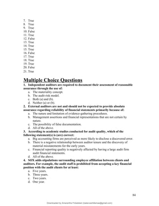 7. True
8. True
9. True
10. False
11. True
12. False
13. True
14. True
15. True
16. False
17. True
18. True
19. True
20. False
21. True
Multiple Choice Questions
1. Independent auditors are required to document their assessment of reasonable
assurance through the use of:
a. The materiality concept.
b. The audit risk model.
c. Both (a) and (b).
d. Neither (a) or (b).
2. External auditors are not and should not be expected to provide absolute
assurance regarding reliability of financial statements primarily because of:
a. The nature and limitation of evidence-gathering procedures.
b. Management assertions and financial representations that are not certain by
nature.
c. The possibility of false documentation.
d. All of the above.
3. According to academic studies conducted for audit quality, which of the
following statement(s) is (are) correct:
a. Big accounting firms are perceived as more likely to disclose a discovered error.
b. There is a negative relationship between auditor tenure and the discovery of
material misstatements for the early years.
c. Financial reporting quality is negatively affected by having a large audit firm
audit financial statements.
d. All of the above.
4. SOX adds stipulations surrounding employee affiliation between clients and
auditors. For example, the audit staff is prohibited from accepting a key financial
position with the audit clients for at least:
a. Five years.
b. Three years.
c. Two years.
d. One year.
84
Downloaded by Amarantha Finkelstein (balanceshillamae@gmail.com)
lOMoARcPSD|12099588
 