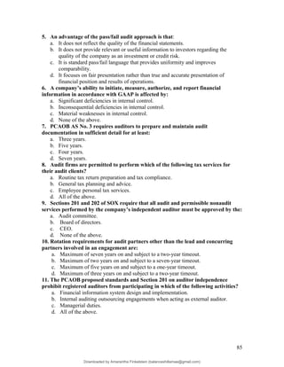 5. An advantage of the pass/fail audit approach is that:
a. It does not reflect the quality of the financial statements.
b. It does not provide relevant or useful information to investors regarding the
quality of the company as an investment or credit risk.
c. It is standard pass/fail language that provides uniformity and improves
comparability.
d. It focuses on fair presentation rather than true and accurate presentation of
financial position and results of operations.
6. A company’s ability to initiate, measure, authorize, and report financial
information in accordance with GAAP is affected by:
a. Significant deficiencies in internal control.
b. Inconsequential deficiencies in internal control.
c. Material weaknesses in internal control.
d. None of the above.
7. PCAOB AS No. 3 requires auditors to prepare and maintain audit
documentation in sufficient detail for at least:
a. Three years.
b. Five years.
c. Four years.
d. Seven years.
8. Audit firms are permitted to perform which of the following tax services for
their audit clients?
a. Routine tax return preparation and tax compliance.
b. General tax planning and advice.
c. Employee personal tax services.
d. All of the above.
9. Sections 201 and 202 of SOX require that all audit and permissible nonaudit
services performed by the company’s independent auditor must be approved by the:
a. Audit committee.
b. Board of directors.
c. CEO.
d. None of the above.
10. Rotation requirements for audit partners other than the lead and concurring
partners involved in an engagement are:
a. Maximum of seven years on and subject to a two-year timeout.
b. Maximum of two years on and subject to a seven-year timeout.
c. Maximum of five years on and subject to a one-year timeout.
d. Maximum of three years on and subject to a two-year timeout.
11. The PCAOB proposed standards and Section 201 on auditor independence
prohibit registered auditors from participating in which of the following activities?
a. Financial information system design and implementation.
b. Internal auditing outsourcing engagements when acting as external auditor.
c. Managerial duties.
d. All of the above.
85
Downloaded by Amarantha Finkelstein (balanceshillamae@gmail.com)
lOMoARcPSD|12099588
 