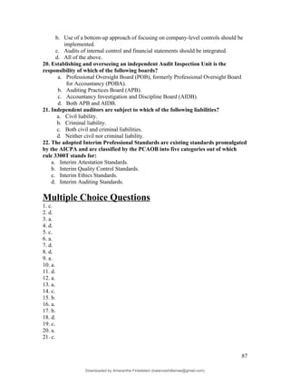 b. Use of a bottom-up approach of focusing on company-level controls should be
implemented.
c. Audits of internal control and financial statements should be integrated.
d. All of the above.
20. Establishing and overseeing an independent Audit Inspection Unit is the
responsibility of which of the following boards?
a. Professional Oversight Board (POB), formerly Professional Oversight Board
for Accountancy (POBA).
b. Auditing Practices Board (APB).
c. Accountancy Investigation and Discipline Board (AIDB).
d. Both APB and AIDB.
21. Independent auditors are subject to which of the following liabilities?
a. Civil liability.
b. Criminal liability.
c. Both civil and criminal liabilities.
d. Neither civil nor criminal liability.
22. The adopted Interim Professional Standards are existing standards promulgated
by the AICPA and are classified by the PCAOB into five categories out of which
rule 3300T stands for:
a. Interim Attestation Standards.
b. Interim Quality Control Standards.
c. Interim Ethics Standards.
d. Interim Auditing Standards.
Multiple Choice Questions
1. c.
2. d.
3. a.
4. d.
5. c.
6. a.
7. d.
8. d.
9. a.
10. a.
11. d.
12. a.
13. a.
14. c.
15. b.
16. a.
17. b.
18. d.
19. c.
20. a.
21. c.
87
Downloaded by Amarantha Finkelstein (balanceshillamae@gmail.com)
lOMoARcPSD|12099588
 