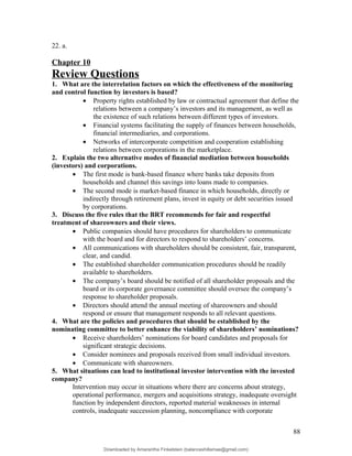 22. a.
Chapter 10
Review Questions
1. What are the interrelation factors on which the effectiveness of the monitoring
and control function by investors is based?
• Property rights established by law or contractual agreement that define the
relations between a company’s investors and its management, as well as
the existence of such relations between different types of investors.
• Financial systems facilitating the supply of finances between households,
financial intermediaries, and corporations.
• Networks of intercorporate competition and cooperation establishing
relations between corporations in the marketplace.
2. Explain the two alternative modes of financial mediation between households
(investors) and corporations.
• The first mode is bank-based finance where banks take deposits from
households and channel this savings into loans made to companies.
• The second mode is market-based finance in which households, directly or
indirectly through retirement plans, invest in equity or debt securities issued
by corporations.
3. Discuss the five rules that the BRT recommends for fair and respectful
treatment of shareowners and their views.
• Public companies should have procedures for shareholders to communicate
with the board and for directors to respond to shareholders’ concerns.
• All communications with shareholders should be consistent, fair, transparent,
clear, and candid.
• The established shareholder communication procedures should be readily
available to shareholders.
• The company’s board should be notified of all shareholder proposals and the
board or its corporate governance committee should oversee the company’s
response to shareholder proposals.
• Directors should attend the annual meeting of shareowners and should
respond or ensure that management responds to all relevant questions.
4. What are the policies and procedures that should be established by the
nominating committee to better enhance the viability of shareholders’ nominations?
• Receive shareholders’ nominations for board candidates and proposals for
significant strategic decisions.
• Consider nominees and proposals received from small individual investors.
• Communicate with shareowners.
5. What situations can lead to institutional investor intervention with the invested
company?
Intervention may occur in situations where there are concerns about strategy,
operational performance, mergers and acquisitions strategy, inadequate oversight
function by independent directors, reported material weaknesses in internal
controls, inadequate succession planning, noncompliance with corporate
88
Downloaded by Amarantha Finkelstein (balanceshillamae@gmail.com)
lOMoARcPSD|12099588
 