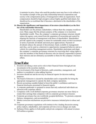 it maintain its price, those who need the product most may have to do without it.
Yet another example of the give-take relationship between corporations and
society is the compensation policy of management within an organization. Such
compensation should be high enough to attract highly qualified individuals, but
should not be so exorbitant that it becomes a detriment to the shareholders of the
organization.
14. Discuss the significance and importance of investors (shareholders) as the first
tier of the stakeholder hierarchy.
Shareholders are the primary stakeholders; without them the company would not
exist. Many argue that the primary purpose of the company is to maximize
shareholder wealth. Thus, the company’s corporate governance structure should
reduce the agency costs raised from the separation of ownership and control by
aligning the interests of management with those of shareholders. Shareholders
provide capital to the company in return for sustainable return on their investment
in terms of periodic dividends and stock price appreciations. Payment of
dividends reduces the amount of discretionary funds available to management
and, thus, can be used as a deterrent to opportunistic managerial behavior and as a
vehicle for controlling management actions. Shareholders participate and shape
the company’s corporate governance structure by exercising their voting rights to
elect the members of the board of directors who are directly responsible to protect
their interests and are ultimately accountable to them for the company’s business
affairs.
True/False
1. Investors are taking a more active role in their financial future through private
investments in the securities markets.
2. The involvement of the board of directors, audit committee, management, and
auditors is considered a value-adding function.
3. Investors should not and do not rely on financial reports for decision making
purposes.
4. The board of directors is elected by shareholders and is responsible for hiring the
appropriate management to operate the daily company operations.
5. Recent accounting scandals helped to boost the public’s confidence and trust in
financial disclosures presented in financial reports.
6. A corporate gatekeeper is assigned to ensure that only authorized individuals are
allowed in the corporate offices.
7. Companies with a well-defined corporate governance structure are more likely to
restate their earnings than companies with no corporate governance structure.
8. Corporate governance has one worldwide accepted definition, “To promote corporate
fairness, transparency, and accountability.”
9. Market correction mechanisms are preventive measures initiated prior to abuse and
loss.
10. Corporate governance regulations will continue to be a leading discussion among
policy makers, stakeholders, and corporate activists even as changes are made.
11. Sarbanes-Oxley applies to both public and private companies with annual revenues
$10 million or greater.
8
Downloaded by Amarantha Finkelstein (balanceshillamae@gmail.com)
lOMoARcPSD|12099588
 