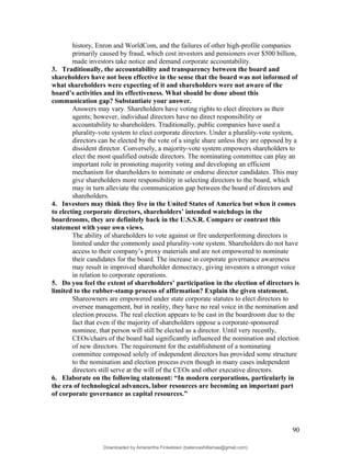 history, Enron and WorldCom, and the failures of other high-profile companies
primarily caused by fraud, which cost investors and pensioners over $500 billion,
made investors take notice and demand corporate accountability.
3. Traditionally, the accountability and transparency between the board and
shareholders have not been effective in the sense that the board was not informed of
what shareholders were expecting of it and shareholders were not aware of the
board’s activities and its effectiveness. What should be done about this
communication gap? Substantiate your answer.
Answers may vary. Shareholders have voting rights to elect directors as their
agents; however, individual directors have no direct responsibility or
accountability to shareholders. Traditionally, public companies have used a
plurality-vote system to elect corporate directors. Under a plurality-vote system,
directors can be elected by the vote of a single share unless they are opposed by a
dissident director. Conversely, a majority-vote system empowers shareholders to
elect the most qualified outside directors. The nominating committee can play an
important role in promoting majority voting and developing an efficient
mechanism for shareholders to nominate or endorse director candidates. This may
give shareholders more responsibility in selecting directors to the board, which
may in turn alleviate the communication gap between the board of directors and
shareholders.
4. Investors may think they live in the United States of America but when it comes
to electing corporate directors, shareholders’ intended watchdogs in the
boardrooms, they are definitely back in the U.S.S.R. Compare or contrast this
statement with your own views.
The ability of shareholders to vote against or fire underperforming directors is
limited under the commonly used plurality-vote system. Shareholders do not have
access to their company’s proxy materials and are not empowered to nominate
their candidates for the board. The increase in corporate governance awareness
may result in improved shareholder democracy, giving investors a stronger voice
in relation to corporate operations.
5. Do you feel the extent of shareholders’ participation in the election of directors is
limited to the rubber-stamp process of affirmation? Explain the given statement.
Shareowners are empowered under state corporate statutes to elect directors to
oversee management, but in reality, they have no real voice in the nomination and
election process. The real election appears to be cast in the boardroom due to the
fact that even if the majority of shareholders oppose a corporate-sponsored
nominee, that person will still be elected as a director. Until very recently,
CEOs/chairs of the board had significantly influenced the nomination and election
of new directors. The requirement for the establishment of a nominating
committee composed solely of independent directors has provided some structure
to the nomination and election process even though in many cases independent
directors still serve at the will of the CEOs and other executive directors.
6. Elaborate on the following statement: “In modern corporations, particularly in
the era of technological advances, labor resources are becoming an important part
of corporate governance as capital resources.”
90
Downloaded by Amarantha Finkelstein (balanceshillamae@gmail.com)
lOMoARcPSD|12099588
 