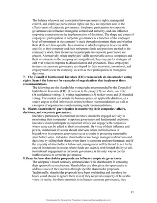 The balance of power and association between property rights, managerial
control, and employee participation rights can play an important role in the
effectiveness of corporate governance. Employee participation in corporate
governance can influence managerial control and authority, and can influence
employee cooperation in the implementation of decisions. The shape and extent of
employees’ participation in corporate governance is a function of the employee
level of investment in the company’s stock through retirement plans and whether
their skills are firm-specific. In a situation in which employees invest in skills
specific to their company and their retirement funds and pensions are tied to the
company’s stock, their incentives to participate in corporate governance are
greater. Alternatively, when employees’ skills are portable across companies and
their investments in the company are insignificant, they may prefer strategies of
exit over voice in response to dissatisfaction and grievances. Thus, employees’
interests in corporate governance are shaped by their economic, investment, and
employment ties to the company, as well as their participation in managerial
decisions.
7. The Council of Institutional Investors (CII) recommends six shareholder voting
rights. Search the Internet for examples of organizations that implement those
recommendations.
The following are the shareholder voting rights recommended by the Council of
Institutional Investors (CII): (1) access to the proxy; (2) one share, one vote;
(3) confidential voting; (4) voting requirements; (5) broker votes; and (6) bundled
voting. The student can search the business press, an applicable database, or a
search engine to find information related to these recommendations as well as
examples of organizations implementing such recommendations.
8. Discuss shareholders’ participation in monitoring their companies’ affairs,
decisions, and corporate governance.
Investors, particularly institutional investors, should be engaged actively in
monitoring their companies’ corporate governance and fundamental decisions.
Investors should participate in important affairs and engage with companies
where value can be added to their investments. By virtue of their influence and
power, institutional investors should intervene when ineffectiveness or
breakdowns in corporate governance occur to assist in protecting sustainable
shareholder value. Individual shareholders can change managerial directions and
decisions by selling their shares when there is corporate underperformance, and if
the majority of shareholders follow suit, management will be forced to act. In the
case of institutional investors where funds are indexed with limited ability to sell,
institutional engagement in corporate governance is the only way to correct
ineffectiveness in corporate governance.
9. Describe how shareholder proposals can influence corporate governance.
The company’s board normally communicates with shareholders in obtaining
their approvals on resolutions. Shareholders are also given the opportunity to
address issues of their interests through specific shareholder proposals.
Traditionally, shareholder proposals have been nonbinding and therefore the
board could choose to ignore them even if they received a majority of favorable
votes. In reality, for these proposals to influence corporate governance, they
91
Downloaded by Amarantha Finkelstein (balanceshillamae@gmail.com)
lOMoARcPSD|12099588
 