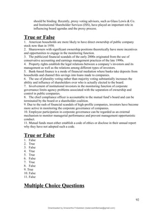 should be binding. Recently, proxy voting advisors, such as Glass Lewis & Co.
and Institutional Shareholder Services (ISS), have played an important role in
influencing board agendas and the proxy process.
True or False
1. American households are more likely to have direct ownership of public company
stock now than in 1950.
2. Shareowners with significant ownership positions theoretically have more incentives
and opportunities to engage in the monitoring function.
3. The publicized financial scandals of the early 2000s originated from the use of
conservative accounting and earnings management practices of the late 1990s.
4. Property rights establish the legal relations between a company’s investors and its
management as well as the relations among different types of investors.
5. Bank-based finance is a mode of financial mediation where banks take deposits from
households and channel this savings into loans made to companies.
6. The use of plurality voting rather than majority voting substantially increases the
ability and influence of shareholders over who is actually elected to the board.
7. Involvement of institutional investors in the monitoring function of corporate
governance limits agency problems associated with the separation of ownership and
control in public companies.
8. The chief compliance officer is accountable to the mutual fund’s board and can be
terminated by the board or a shareholder coalition.
9. Due to the rash of financial scandals of high-profile companies, investors have become
more active in monitoring the corporate governance of companies.
10. Employee participation in corporate governance can be regarded as an external
mechanism to monitor managerial performance and prevent management opportunistic
conduct.
11. Mutual funds must either establish a code of ethics or disclose in their annual report
why they have not adopted such a code.
True or False
1. False
2. True
3. False
4. True
5. True
6. False
7. True
8. False
9. True
10. False
11. False
Multiple Choice Questions
92
Downloaded by Amarantha Finkelstein (balanceshillamae@gmail.com)
lOMoARcPSD|12099588
 